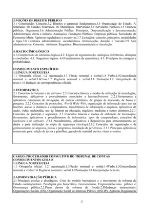 22
3.NOÇÕES DE DIREITO PÚBLICO
3.1 Constituição. Conceito.3.2 Direitos e garantias fundamentais.3.3 Organização do Estado. A
federação. Os Estados Federados. Os Municípios. Intervenção.3.4 Servidores Públicos.3.5 Finanças
públicas. Orçamento.3.6 Administração Pública: Princípios, Descentralização e desconcentração,
Administração direta e indireta. Autarquias. Fundações Públicas. Empresas públicas. Sociedades de
Economia Mista. Agências reguladoras e executivas.3.7 Licitações: conceito, princípios, modalidades
e tipos.3.8 Contratos administrativos: características, formalização, duração e rescisão.3.9 Atos
administrativos: Conceito. Atributos. Requisitos. Discricionariedade e vinculação.
4. RACIOCÍNIO LÓGICO
4.1.Compreensão de estruturas lógicas.4.2. Lógica de argumentação: analogias, inferências, deduções
e conclusões. 4.3. Diagramas lógicos. 4.4.Fundamentos de matemática. 4.5. Princípios de contagem e
probabilidade.
CONHECIMENTO ESPECÍFICO
1.LÍNGUA PORTUGUESA
1.1 Ortografia oficial. 1.2 Acentuação.1.3 Flexão nominal e verbal.1.4 Verbo.1.5Concordância
nominal e verbal.1.6Crase.1.7 Regência nominal e verbal.1.8 Pontuação.1.9 Interpretação de
texto.1.10 Redação de correspondências oficiais.
2. INFORMÁTICA
2.1 Conceitos de Internet e de Intranet. 2.2 Conceitos básicos e modos de utilização de tecnologias,
ferramentas, aplicativos e procedimentos associados a Internet/Intranet. 2.2.1.Ferramentas e
aplicativos comerciais de navegação, de correio eletrônico, de grupos de discussão, de busca e
pesquisa. 2.2.2 Conceitos de protocolos, World Wide Web, organização de informação para uso na
Internet, acesso à distância a computadores, transferência de informação e arquivos, aplicativos de
áudio, vídeo, multimídia, uso da Internet na educação, negócios, medicina e outros domínios.2.2.3
Conceitos de proteção e segurança. 2.3 Conceitos básicos e modos de utilização de tecnologias,
ferramentas, aplicativos e procedimentos de informática: tipos de computadores, conceitos de
hardware e de software. 2.3.1 Procedimentos, aplicativos e dispositivos para armazenamento de
dados e para realização de cópia de segurança (backup).2.3.2 Conceitos de organização e de
gerenciamento de arquivos, pastas e programas, instalação de periféricos. 2.3.3 Principais aplicativos
comerciais para: edição de textos e planilhas, geração de material escrito, visual e sonoro.
CARGO: PROCURADOR CONSULTIVO DO TRIBUNAL DE CONTAS
CONHECIMENTOS GERAIS
1.LÍNGUA PORTUGUESA
1.1 Ortografia oficial. 1.2 Acentuação.1.3Flexão nominal e verbal.1.4Verbo.1.5Concordância
nominal e verbal.1.6 Regência nominal e verbal.1.7Pontuação.1.8 Interpretação de texto.
2.ADMINISTRAÇÃO PÚBLICA
2.1.Principais escolas e abordagens. Crise do modelo burocrático e o movimento de reforma do
Estado contemporâneo: Paradigma pós burocrático, Gerencialismo, Empreendedorismo público e
Governança pública.2.2.Plano diretor da reforma do Estado.2.3Mudanças institucionais:
Organizações Sociais (OS), Organização Social de Interesse Público (OSCIP), Agências Reguladoras
 