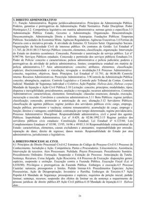 24
3. DIREITO ADMINISTRATIVO
3.1. Função Administrativa. Regime jurídico-administrativo. Princípios da Administração Pública.
Poderes, garantias e prerrogativas da Administração. Poder Normativo. Poder Disciplinar. Poder
Hierárquico.3.2. Competência legislativa em matéria administrativa: normas gerais e específicas.3.3
Administração Pública: Estado, Governo e Administração. Organização. Descentralização.
Desconcentração. Administração Direta e Indireta. Autarquias. Fundações Públicas. Empresas
Públicas. Sociedades de Economia Mista. Agências Reguladoras. Agências Executivas.3.4 Formas de
Parceria com a iniciativa privada. A atividade de fomento. O Terceiro Setor. Organizações Sociais.
Organizações da Sociedade Civil de interesse público. Os contratos de Gestão. Lei Estadual nº
11.743, de 20.01.00.3.5 Serviço Público: conceito, elementos, classificação, organização. Intervenção
do Estado no domínio econômico. Concessão, Permissão e autorização de serviço público. Lei nº
8.987/96. Serviços Públicos estaduais. Concessão e permissão dos serviços públicos Estaduais.3.6.
Poder de Polícia: conceito e características; polícia administrativa e polícia judiciária; poderes e
prerrogativas da atividade de polícia administrativa; limites; competência estadual em matéria de
polícia administrativa.3.7 Atos administrativos: conceito; atributos; elementos; classificação;
espécies; discricionariedade e vinculação; revogação e invalidação.3.8 Processo Administrativo:
conceito, requisitos, objetivos, fases. Princípios. Lei Estadual nº 11.781, de 06.06.00. Controle
interno. Recursos Administrativos. Prescrição Administrativa. 3.9Controle da Administração Pública:
conceito; abrangência, espécies. Controle Legislativo e Controle pelo Tribunal de Contas. Controle
Judicial: Mandado de Segurança individual e Coletivo; Ação Popular; Habeas data; Habeas corpus;
Mandado de Injunção e Ação Civil Pública.3.10 Licitação: conceito, princípios; modalidades; tipos;
dispensa e inexigibilidade; procedimentos; anulação e revogação; recursos administrativos. Contratos
Administrativos: características; elementos; formalização; cláusulas essenciais; duração, execução,
inexecução e rescisão. Convênios e consórcios administrativos.3.11 Bens Públicos: regime jurídico;
classificação; concessão, permissão e autorização de uso; alienação.3.12 Servidores Públicos:
classificação de agentes públicos; regime jurídico dos servidores públicos civis; cargo, emprego,
função pública; provimento e vacância; sistema remuneratório; acumulação de cargo, emprego e
função; direitos e vantagens; estabilidade; contratação por tempo determinado, regime previdenciário.
Processo Administrativo Disciplinar. Responsabilidade administrativa, civil e penal dos agentes
Públicos. Improbidade Administrativa. Lei nº 8.429, de 02.06.1992.3.13 Regime jurídico dos
servidores públicos civis estaduais: Constituição Estadual; Lei Estadual nº 6.123/68; Leis
Complementares Estaduais nº 03/90, 13/95; 16/96 e 49/03.3.14 Responsabilidade extracontratual do
Estado: características, elementos, causas excludentes e atenuantes; responsabilidade por omissão;
reparação do dano; direito de regresso; danos morais. Responsabilidade do Estado por atos
administrativos, jurisdicionais e legislativos.
4. DIREITO PROCESSUAL CIVIL
4.1 Princípios do Direito Processual Civil.4.2 Estrutura do Código de Processo Civil.4.3 Processo de
Conhecimento. Jurisdição e Ação. Competência. Partes e Procuradores. Litisconsórcio; Assistência;
Intervenção de terceiros. Atos Processuais. Nulidade. Prazos Processuais. Procedimento Sumário.
Procedimento Ordinário. Formação; Suspensão e Extinção do Processo. Antecipação da Tutela.
Sentença. Recursos. Coisa Julgada. Ação Rescisória. 4.4 Processo de Execução: disposições gerais;
espécies, suspensão e extinção. Execução contra a Fazenda Pública. Execução Fiscal (Lei nº
6.830/80). Privilégios e prerrogativas da Fazenda Pública. Embargos à execução.4.5 Processo
Cautelar: natureza; pressupostos e limites. Pedido liminar.4.6. Procedimentos Especiais: Ações
Possessórias; Ação de Desapropriação; Inventário e Partilha; Embargos de Terceiro.4.7 Ação
Popular.4.8 Mandado de Segurança: pressupostos e espécies; requisitos da petição inicial; pedido
liminar; sentença; recursos; suspensão dos efeitos da liminar ou da sentença a requerimento de
pessoas jurídicas de direito público.4.9 Ação Civil pública.4.10 Mandado de Injunção.4.11 Habeas
data .
 