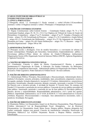 26
CARGO: INSPETOR DE OBRAS PÚBLICAS
CONHECIMENTOS GERAIS
1. LÍNGUA PORTUGUESA
1.1Ortografia oficial. 1.2 Acentuação.1.3 Flexão nominal e verbal.1.4Verbo.1.5Concordância
nominal e verbal.1.6 Regência nominal e verbal.1.7Pontuação.1.8 Interpretação de texto.
2. NOÇÕES DE CONTROLE EXTERNO
2.1 Regras Constitucionais sobre Controle Externo – Constituição Federal, artigos 70, 71 e 73;
Constituição Estadual, artigos 29, 30, 32 e 33.2.2 Lei Orgânica do Tribunal de Contas do Estado de
Pernambuco: Competência – artigos 2º ao 5º; Jurisdição – artigos 6º ao 9º; Tomadas e Prestações de
Contas – artigos 19 e 20; Formalização de Processos – artigos 21 e 22; Contraditório e Ampla Defesa
– artigos 49 a 51; Formalização das Deliberações – artigos 54 a 57; Do Julgamento em Tomadas e
Prestações de Contas - artigos 58 a 69; Outras Deliberações – artigos 70 e 71; Recursos – artigo 77;
Estrutura Organizacional – artigos 100 ao 104.
3.ADMINISTRAÇÃO PÚBLICA
3.1.Principais escolas e abordagens. Crise do modelo burocrático e o movimento de reforma do
Estado contemporâneo: Paradigma pós burocrático, Gerencialismo, Empreendedorismo público e
Governança pública.3.2.Plano diretor da reforma do Estado.3.3.Mudanças institucionais:
Organizações Sociais (OS), Organização Social de Interesse Público (OSCIP), Agências Reguladoras
e Agências Executivas.
4. NOÇÕES DE DIREITO CONSTITUCIONAL
4.1 Constituição. Conceito e objeto do Direito Constitucional.4.2 Direitos e garantias
fundamentais.4.3 Organização do Estado. A federação. Os Estados Federados. Os Municípios.
Repartição de competências.Intervenção. Administração pública.4.4 Organização dos Poderes. Poder
Executivo. Poder Legislativo. Poder Judiciário.4.5 Ordem Social : Do meio ambiente.
5. NOÇÕES DE DIREITO ADMINISTRATIVO
5.1 Administração Pública: Princípios, Descentralização e Desconcentração, Administração direta e
indireta.5.2Licitações: conceito, princípios, modalidades, tipos, procedimento, julgamento, recursos,
revogação, anulação, licitação dispensável e inexigível.5.3 Contratos Administrativos: características;
elementos; formalização; cláusulas essenciais; duração; execução, inexecução e rescisão.5.4 Formas
de Parceria com a iniciativa privada. A atividade de fomento. O Terceiro Setor. Os contratos de
Gestão.5.5 Concessões e permissões de serviços públicos. Concessão de serviço público precedido de
obra pública. Autorização, permissão e concessão de uso de bem público.5.6 Servidores públicos:
direitos, deveres e responsabilidades. Responsabilidade administrativa, civil e penal dos agentes
Públicos. Improbidade Administrativa. Lei nº 8.429, de 02.06.92. 5.7 Atos administrativos: Conceito.
Atributos. Requisitos. Discricionariedade e vinculação. Atos administrativos inexistentes, nulos e
anuláveis. Invalidação. Revogação.
6. NOÇÕES DE DIREITO FINANCEIRO
6.1Orçamento Público. Lei Orçamentária Anual. Lei de Diretrizes Orçamentárias. Plano Plurianual.
Créditos Adicionais.6.2 Lei de Responsabilidade Fiscal: Abrangência, Lei de Diretrizes
Orçamentárias, Lei Orçamentária Anual, Metas fiscais. Despesa pública. Despesa obrigatória de
caráter continuado. despesa com pessoal. Conceito de transferências voluntárias. Preservação do
Patrimônio Público.6.3 Lei 4320/64: Orçamento. Receita e Despesa Pública: conceitos e
classificação.
 