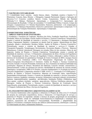 27
7. NOÇÕES DE CONTABILIDADE
7.1 Contabilidade Geral: conceito, noções básicas, objeto, finalidade, usuários e funções.7.1.1
Patrimônio: Conceito, Bens, Direitos e Obrigações. Equação Patrimonial, Origem e Aplicação de
Recursos.7.1.2 Conceitos contábeis básicos: Contas, Lançamentos, Método das Partidas
Dobradas.7.1.3 Balanço Patrimonial: Apresentação e Composição.7.1.4 Apresentação da
Demonstração do Resultado. 7.2Tipos de sociedades.7.3 Contabilidade Pública: Conceito, Campo de
Atuação e Características.7.3.1 Sistema Orçamentário, financeiro, patrimonial e de compensação:
Finalidades.7.3.2 Balanços Orçamentário, financeiro e patrimonial: Apresentação e composição.7.3.3
Demonstração das Variações Patrimoniais: Apresentação e Composição.
CONHECIMENTOS ESPECÍFICOS
1. OBRAS E SERVIÇOS DE ENGENHARIA
1.1Fundações e Estruturas de Contenção. Mecânica dos Solos: Fundações Superficiais, Fundações
Profundas, Muros de Gravidade e Flexão.Análise de Projetos e Técnicas Construtivas: Normalização,
ensaios e controle de Qualidade de materiais e serviços. 1.2 Saneamento e drenagem: Drenagem
Urbana. Esgotamento Sanitário e tratamento no destino final de esgotos. Abastecimento de Água
(captação, adução e distribuição). Resíduos Sólidos. Análise de Projetos e Técnicas Construtivas.
Normalização, ensaios e controle de Qualidade de materiais e serviç os.1.3 Estradas e
Transportes:Topografia. Terraplenagem. Revestimentos. Pavimentos Rígidos e Flexíveis. Materiais
Betuminosos. Controle Laboratorial. Drenagem em estradas. Obras de arte correntes. Obras de arte
especiais. Análise de Projetos e Técnicas Construtivas. Normalização, ensaios e controle de
Qualidade de materiais e serviços. 1.4 Orçamento e planejamento de obras e Serviços de Engenharia.
1.4.1 Orçamentação de obras e Serviços de Engenharia: Critérios, elaboração e análise. Critérios e
técnicas de levantamento de quantitativos. Formação de Custos. Formação do BDI e encargos fiscais
e sociais. Curvas Estatísticas (ABC). 1.4.2 Planejamento: Organização do Canteiro de
Obras.Cronograma físico-financeiro.1.5 Estruturas: Análise de Projetos e Técnicas Construtivas
Concreto Armado e Concreto Protendido, Estruturas de Aço e Estruturas de madeira.Estabilidade das
construções: diagrama de esforços. Resistência dos Materiais. Concreto Armado: características e
dimensionamento. Lesões em estruturas de concreto. Durabilidade de estruturas de concreto armado
(patologias e recuperação). NBR 6118 (Noções, conceitos fundamentais).1.6 Avaliação de Imóveis:
conceitos fundamentais e disposições atinentes à NBR 14.653.1.7 Construção Civil (Edificações) :
Análise de Projetos e Técnicas Construtivas. Materiais de Construção (tipos, especificações,
propriedades).Normalização, Ensaios e Controle de Qualidade de materiais e serviços (escavações,
aterros e reaterros, fundações, estruturas, alvenarias: fechamento e estrutural, cobertas, revestimentos,
pinturas, impermeabilizações, esquadrias, pré-fabricados, Instalações Prediais ( Hidráulicas: água
fria e quente, combate a incêndio, sanitárias, águas pluviais, Elétricas, Telefônicas, pára-raios). 1.8
Barragens: Análise de Projetos e Técnicas Construtivas. Materiais de Construção (tipos,
especificações, propriedades), Normalização, ensaios e controle de Qualidade de materiais e serviços.
1.9 Impacto Ambiental das Obras e Serviços de Engenharia.
2. PLANEJAMENTO URBANO E ARQUITETURA DA EDIFICAÇÃO
2.1 Conceitos fundamentais sobre arquitetura e urbanismo.2.2 Projetos de obras civis.2.3 Avaliação
de projetos de construções (arquitetônica, técnica e financeira). 2.4 Especificação de serviços e
materiais.2.5 Projetos de arquitetura: métodos e técnicas de projeto; programação de necessidades
físicas das atividades; estudo de viabilidade técnico-financeira.2.6 Implantação e orientação dos
edifícios, zoneamento das atividades.2.7 Funcionalidade, flexibilidade e adaptabilidade dos
edifícios.2.8 Estrutura e instalações técnicas dos edifícios (dimensionamento, distribuição e controle).
2.9 Intervenções em sítios e monumentos históricos.
 