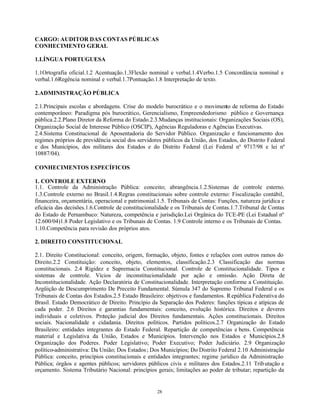 28
CARGO: AUDITOR DAS CONTAS PÚBLICAS
CONHECIMENTO GERAL
1.LÍNGUA PORTUGUESA
1.1Ortografia oficial.1.2 Acentuação.1.3Flexão nominal e verbal.1.4Verbo.1.5 Concordância nominal e
verbal.1.6Regência nominal e verbal.1.7Pontuação.1.8 Interpretação de texto.
2.ADMINISTRAÇÃO PÚBLICA
2.1.Principais escolas e abordagens. Crise do modelo burocrático e o movimento de reforma do Estado
contemporâneo: Paradigma pós burocrático, Gerencialismo, Empreendedorismo público e Governança
pública.2.2.Plano Diretor da Reforma do Estado.2.3.Mudanças institucionais: Organizações Sociais (OS),
Organização Social de Interesse Público (OSCIP), Agências Reguladoras e Agências Executivas.
2.4.Sistema Constitucional de Aposentadoria do Servidor Público. Organização e funcionamento dos
regimes próprios de previdência social dos servidores públicos da União, dos Estados, do Distrito Federal
e dos Municípios, dos militares dos Estados e do Distrito Federal (Lei Federal nº 9717/98 e lei nº
10887/04).
CONHECIMENTOS ESPECÍFICOS
1. CONTROLE EXTERNO
1.1. Controle da Administração Pública: conceito; abrangência.1.2.Sistemas de controle externo.
1.3.Controle externo no Brasil.1.4.Regras constitucionais sobre controle externo: Fiscalização contábil,
financeira, orçamentária, operacional e patrimonial.1.5. Tribunais de Contas: Funções, natureza jurídica e
eficácia das decisões.1.6.Controle de constitucionalidade e os Tribunais de Contas.1.7.Tribunal de Contas
do Estado de Pernambuco: Natureza, competência e jurisdição.Lei Orgânica do TCE-PE (Lei Estadual nº
12.600/04)1.8 Poder Legislativo e os Tribunais de Contas. 1.9 Controle interno e os Tribunais de Contas.
1.10.Competência para revisão dos próprios atos.
2. DIREITO CONSTITUCIONAL
2.1. Direito Constitucional: conceito, origem, formação, objeto, fontes e relações com outros ramos do
Direito.2.2 Constituição: conceito, objeto, elementos, classificação.2.3 Classificação das normas
constitucionais. 2.4 Rigidez e Supremacia Constitucional. Controle de Constitucionalidade. Tipos e
sistemas de controle. Vícios de inconstitucionalidade por ação e omissão. Ação Direta de
Inconstitucionalidade. Ação Declaratória de Constitucionalidade. Interpretação conforme a Constituição.
Argüição de Descumprimento De Preceito Fundamental. Súmula 347 do Supremo Tribunal Federal e os
Tribunais de Contas dos Estados.2.5 Estado Brasileiro: objetivos e fundamentos. República Federativa do
Brasil. Estado Democrático de Direito. Princípio da Separação dos Poderes: funções típicas e atípicas de
cada poder. 2.6 Direitos e garantias fundamentais: conceito, evolução histórica. Direitos e deveres
individuais e coletivos. Proteção judicial dos Direitos fundamentais. Ações constitucionais. Direitos
sociais. Nacionalidade e cidadania. Direitos políticos. Partidos políticos.2.7 Organização do Estado
Brasileiro: entidades integrantes do Estado Federal. Repartição de competências e bens. Competência
material e Legislativa da União, Estados e Municípios. Intervenção nos Estados e Municípios.2.8
Organização dos Poderes. Poder Legislativo; Poder Executivo; Poder Judiciário. 2.9 Organização
político-administrativa: Da União; Dos Estados; Dos Municípios; Do Distrito Federal 2.10 Administração
Pública: conceito, princípios constitucionais e entidades integrantes; regime jurídico da Administração
Pública; órgãos e agentes públicos; servidores públicos civis e militares dos Estados.2.11 Tributação e
orçamento. Sistema Tributário Nacional: princípios gerais; limitações ao poder de tributar; repartição da
 