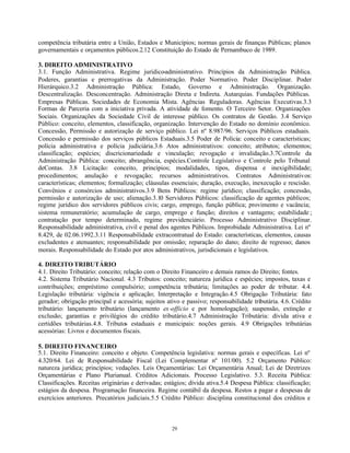29
competência tributária entre a União, Estados e Municípios; normas gerais de finanças Públicas; planos
governamentais e orçamentos públicos.2.12 Constituição do Estado de Pernambuco de 1989.
3. DIREITO ADMINISTRATIVO
3.1. Função Administrativa. Regime jurídico-administrativo. Princípios da Administração Pública.
Poderes, garantias e prerrogativas da Administração. Poder Normativo. Poder Disciplinar. Poder
Hierárquico.3.2 Administração Pública: Estado, Governo e Administração. Organização.
Descentralização. Desconcentração. Administração Direta e Indireta. Autarquias. Fundações Públicas.
Empresas Públicas. Sociedades de Economia Mista. Agências Reguladoras. Agências Executivas.3.3
Formas de Parceria com a iniciativa privada. A atividade de fomento. O Terceiro Setor. Organizações
Sociais. Organizações da Sociedade Civil de interesse público. Os contratos de Gestão. 3.4 Serviço
Público: conceito, elementos, classificação, organização. Intervenção do Estado no domínio econômico.
Concessão, Permissão e autorização de serviço público. Lei nº 8.987/96. Serviços Públicos estaduais.
Concessão e permissão dos serviços públicos Estaduais.3.5 Poder de Polícia: conceito e características;
polícia administrativa e polícia judiciária.3.6 Atos administrativos: conceito; atributos; elementos;
classificação; espécies; discricionariedade e vinculação; revogação e invalidação.3.7Controle da
Administração Pública: conceito; abrangência, espécies.Controle Legislativo e Controle pelo Tribunal
deContas. 3.8 Licitação: conceito, princípios; modalidades, tipos, dispensa e inexigibilidade;
procedimentos; anulação e revogação; recursos administrativos. Contratos Administrativos:
características; elementos; formalização; cláusulas essenciais; duração, execução, inexecução e rescisão.
Convênios e consórcios administrativos.3.9 Bens Públicos: regime jurídico; classificação; concessão,
permissão e autorização de uso; alienação.3.10 Servidores Públicos: classificação de agentes públicos;
regime jurídico dos servidores públicos civis; cargo, emprego, função pública; provimento e vacância;
sistema remuneratório; acumulação de cargo, emprego e função; direitos e vantagens; estabilidade ;
contratação por tempo determinado, regime previdenciário. Processo Administrativo Disciplinar.
Responsabilidade administrativa, civil e penal dos agentes Públicos. Improbidade Administrativa. Lei nº
8.429, de 02.06.1992.3.11 Responsabilidade extracontratual do Estado: características, elementos, causas
excludentes e atenuantes; responsabilidade por omissão; reparação do dano; direito de regresso; danos
morais. Responsabilidade do Estado por atos administrativos, jurisdicionais e legislativos.
4. DIREITO TRIBUTÁRIO
4.1. Direito Tributário: conceito; relação com o Direito Financeiro e demais ramos do Direito; fontes.
4.2. Sistema Tributário Nacional. 4.3 Tributos: conceito; natureza jurídica e espécies; impostos, taxas e
contribuições; empréstimo compulsório; competência tributária; limitações ao poder de tributar. 4.4.
Legislação tributária: vigência e aplicação; Interpretação e Integração.4.5 Obrigação Tributária: fato
gerador; obrigação principal e acessória; sujeitos ativo e passivo; responsabilidade tributária. 4.6. Crédito
tributário: lançamento tributário (lançamento ex-officio e por homologação); suspensão, extinção e
exclusão; garantias e privilégios do crédito tributário.4.7 Administração Tributária: dívida ativa e
certidões tributárias.4.8. Tributos estaduais e municipais: noções gerais. 4.9 Obrigações tributárias
acessórias: Livros e documentos fiscais.
5. DIREITO FINANCEIRO
5.1. Direito Financeiro: conceito e objeto. Competência legislativa: normas gerais e específicas. Lei nº
4.320/64. Lei de Responsabilidade Fiscal (Lei Complementar nº 101/00). 5.2 Orçamento Público:
natureza jurídica; princípios; vedações. Leis Orçamentárias: Lei Orçamentária Anual; Lei de Diretrizes
Orçamentárias e Plano Plurianual. Créditos Adicionais. Processo Legislativo. 5.3. Receita Pública:
Classificações. Receitas originárias e derivadas; estágios; dívida ativa.5.4 Despesa Pública: classificação;
estágios da despesa. Programação financeira. Regime contábil da despesa. Restos a pagar e despesas de
exercícios anteriores. Precatórios judiciais.5.5 Crédito Público: disciplina constitucional dos créditos e
 