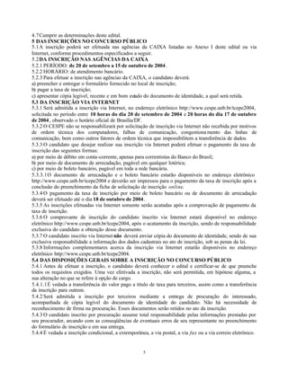 5
4.7Cumprir as determinações deste edital.
5 DAS INSCRIÇÕES NO CONCURSO PÚBLICO
5.1A inscrição poderá ser efetuada nas agências da CAIXA listadas no Anexo I deste edital ou via
Internet, conforme procedimentos especificados a seguir.
5.2DA INSCRIÇÃO NAS AGÊNCIAS DA CAIXA
5.2.1 PERÍODO: de 20 de setembro a 15 de outubro de 2004.
5.2.2 HORÁRIO: de atendimento bancário.
5.2.3 Para efetuar a inscrição nas agências da CAIXA, o candidato deverá:
a) preencher e entregar o formulário fornecido no local de inscrição;
b) pagar a taxa de inscrição;
c) apresentar cópia legível, recente e em bom estado do documento de identidade, a qual será retida.
5.3 DA INSCRIÇÃO VIA INTERNET
5.3.1 Será admitida a inscrição via Internet, no endereço eletrônico http://www.cespe.unb.br/tcepe2004,
solicitada no período entre 10 horas do dia 20 de setembro de 2004 e 20 horas do dia 17 de outubro
de 2004, observado o horário oficial de Brasília/DF.
5.3.2 O CESPE não se responsabilizará por solicitação de inscrição via Internet não recebida por motivos
de ordem técnica dos computadores, falhas de comunicação, congestiona mento das linhas de
comunicação, bem como outros fatores de ordem técnica que impossibilitem a transferência de dados.
5.3.3 O candidato que desejar realizar sua inscrição via Internet poderá efetuar o pagamento da taxa de
inscrição das seguintes formas:
a) por meio de débito em conta-corrente, apenas para correntistas do Banco do Brasil;
b) por meio de documento de arrecadação, pagável em qualquer lotérica;
c) por meio de boleto bancário, pagável em toda a rede bancária.
5.3.3.1O documento de arrecadação e o boleto bancário estarão disponíveis no endereço eletrônico
http://www.cespe.unb.br/tcepe2004 e deverão ser impressos para o pagamento da taxa de inscrição após a
conclusão do preenchimento da ficha de solicitação de inscrição online.
5.3.4 O pagamento da taxa de inscrição por meio de boleto bancário ou de documento de arrecadação
deverá ser efetuado até o dia 18 de outubro de 2004.
5.3.5 As inscrições efetuadas via Internet somente serão acatadas após a comprovação de pagamento da
taxa de inscrição.
5.3.6 O comprovante de inscrição do candidato inscrito via Internet estará disponível no endereço
eletrônico http://www.cespe.unb.br/tcepe2004, após o acatamento da inscrição, sendo de responsabilidade
exclusiva do candidato a obtenção desse documento.
5.3.7 O candidato inscrito via Internet não deverá enviar cópia do documento de identidade, sendo de sua
exclusiva responsabilidade a informação dos dados cadastrais no ato de inscrição, sob as penas da lei.
5.3.8 Informações complementares acerca da inscrição via Internet estarão disponíveis no endereço
eletrônico http://www.cespe.unb.br/tcepe2004.
5.4 DAS DISPOSIÇÕES GERAIS SOBRE A INSCRIÇÃO NO CONCURSO PÚBLICO
5.4.1 Antes de efetuar a inscrição, o candidato deverá conhecer o edital e certificar-se de que preenche
todos os requisitos exigidos. Uma vez efetivada a inscrição, não será permitida, em hipótese alguma, a
sua alteração no que se refere à opção de cargo.
5.4.1.1É vedada a transferência do valor pago a título de taxa para terceiros, assim como a transferência
da inscrição para outrem.
5.4.2 Será admitida a inscrição por terceiros mediante a entrega de procuração do interessado,
acompanhada de cópia legível do documento de identidade do candidato. Não há necessidade de
reconhecimento de firma na procuração. Esses documentos serão retidos no ato da inscrição.
5.4.3 O candidato inscrito por procuração assume total responsabilidade pelas informações prestadas por
seu procurador, arcando com as conseqüências de eventuais erros de seu representante no preenchimento
do formulário de inscrição e em sua entrega.
5.4.4 É vedada a inscrição condicional, a extemporânea, a via postal, a via fax ou a via correio eletrônico.
 