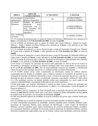 7
PROVA
ÁREA DE
CONHECIMENTO
N.º DE ITENS CARÁTER
(P1) Avaliação
de Potenciais
Conhecimentos
Básicos e Específicos
120
ELIMINATÓRIO E
CLASSIFICATÓRIO
(P2) Prova
Discursiva
Redação de parecer
abordando tema
relacionado com as
áreas constantes dos
conhecimentos
específicos
–
ELIMINATÓRIO E
CLASSIFICATÓRIO
(P3) Avaliação
de Títulos
– – CLASSIFICATÓRIO
6.2.1 A avaliação de potenciais para os cargos de Analista de Sistemas e Bibliotecário terá a duração de 4
horas e será aplicada no dia 5 de dezembro de 2004, no turno da manhã.
6.2.2 A avaliação de potenciais para os cargos de Auditor das Contas Públicas e Auditor de Contas
Públicas – Saúde e Inspetor de Obras Públicas terá a duração de 4 horas e será aplicada no dia 5 de
dezembro de 2004, no turno da tarde .
6.2.3 A avaliação de potenciais e a prova discursiva para o cargo de Procurador Consultivo do Tribunal
de Contas terão a duração de 5 horas e serão aplicadas no dia 5 de dezembro de 2004, no turno da
manhã.
6.2.4 A avaliação de potenciais e a prova discursiva para o cargo de Procurador do Ministério Público de
Contas terão a duração de 5 horas e serão aplicadas no dia 8 de dezembro de 2004, no turno da manhã.
6.2.5 A avaliação de potenciais para o cargo de Assistente de Informática e Administração terá a duração
de 4 horas e será aplicada no dia 8 de dezembro de2004, no turno da manhã.
6.3 Os locais e os horários de realização das provas serão publicados no Diário Oficial do Estado de
Pernambuco e divulgados na Internet, no endereço eletrônico http://www.cespe.unb.br, na data provável
de 17 ou 18 de novembro de 2004. São de responsabilidade exclusiva do candidato a identificação
correta de seu local de realização das provas e o comparecimento no horário determinado.
6.3.1 O CESPE poderá enviar, como complemento às informações citadas no subitem anterior,
comunicação pessoal dirigida ao candidato, para o endereço constante no formulário de inscrição ou na
solicitação de inscrição via Internet, informando o local e o horário de realização das provas, o que não o
desobriga do dever de observar o edital a ser publicado, consoante o que dispõe o subitem 6.3 deste edital.
6.3.1.1Os candidatos inscritos via Internet poderão receber esse comunicado via e-mail, sendo de sua
exclusiva responsabilidade a manutenção/atualização de seu correio eletrônico.
6.4 Não serão dadas, por telefone, informações a respeito de datas, locais e horários de realização das
provas. O candidato deverá observar rigorosamente os editais e os comunicados a serem divulgados na
forma do subitem 6.3.
6.5 O candidato deverá comparecer ao local designado para a realização das provas com antecedência
mínima de uma hora do horário fixado para o seu início, munido de caneta esferográfica de tinta preta,
do comprovante de inscrição e do documento de identidade original.
6.6 Não será admitido ingresso de candidato no local de realização das provas após o horário fixado para
o seu início.
6.6.1 O candidato que se retirar do ambiente de provas não poderá retornar em hipótese alguma.
6.7 Serão considerados documentos de identidade: carteiras expedidas pelos Comandos Militares, pelas
Secretarias de Segurança Pública, pelos Institutos de Identificação e pelos Corpos de Bombeiros
Militares; carteiras expedidas pelos órgãos fiscalizadores de exercício profissional (ordens, conselhos
etc.); passaporte brasileiro; certificado de reservista; carteiras funcionais do Ministério Público; carteiras
funcionais expedidas por órgão público que, por lei federal, valham como identidade; carteira de trabalho;
 