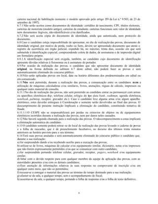 8
carteira nacional de habilitação (somente o modelo aprovado pelo artigo 159 da Lei n.º 9.503, de 23 de
setembro de 1997).
6.7.1 Não serão aceitos como documentos de identidade: certidões de nascimento, CPF, títulos eleitorais,
carteiras de motorista (modelo antigo), carteiras de estudante, carteiras funcionais sem valor de identidade
nem documentos ilegíveis, não-identificáveis e/ou danificados.
6.7.2 Não será aceita cópia do documento de identidade, ainda que autenticada, nem protocolo do
documento.
6.8 Caso o candidato esteja impossibilitado de apresentar, no dia de realizaçãodas provas, documento de
identidade original, por motivo de perda, roubo ou furto, deverá ser apresentado documento que ateste o
registro da ocorrência em órgão policial, expedido há, no máximo, trinta dias, ocasião em que será
submetido à identificação especial, compreendendo coleta de dados, de assinaturas e de impressão digital
em formulário próprio.
6.8.1 A identificação especial será exigida, também, ao candidato cujo documento de identificação
apresente dúvidas relativas à fisionomia ou à assinatura do portador.
6.9 Por ocasião da realização das provas, o candidato que não apresentar documento de identidade
original, na forma definida no subitem 6.7 deste edital, não poderá fazer as provas e será
automaticamente eliminado do concurso público.
6.10Não serão aplicadas provas em local, data ou horário diferentes dos predeterminados em edital ou
em comunicado.
6.11Não será permitida, durante a realização das provas, a comunicação entre os candidatos nem a
utilização de máquinas calculadoras e/ou similares, livros, anotações, réguas de cálculo, impressos ou
qualquer outro material de consulta.
6.11.1No dia de realização das provas, não será permitido ao candidato entrar ou permanecer com armas
ou aparelhos eletrônicos (bip, telefone celular, relógio do tipo data bank , walkman, agenda eletrônica,
notebook, palmtop, receptor, gravador etc.). Caso o candidato leve alguma arma e/ou algum aparelho
eletrônico, estes deverão entregues à Coordenação e somente serão devolvidos ao final das provas. O
descumprimento da presente instrução implicará a eliminação do candidato, constituindo tentativa de
fraude.
6.11.1.1 O CESPE não se responsabilizará por perdas ou extravios de objetos ou de equipamentos
eletrônicos ocorridos durante a realização das provas, nem por danos neles causados.
6.12Não haverá segunda chamada para a realização das provas. O não-comparecimento a estas implicará
a eliminação automática do candidato.
6.13O candidato somente poderá retirar-se do local de realização das provas levando o caderno de provas
e a folha de rascunho, que é de preenchimento facultativo, no decurso dos últimos trinta minutos
anteriores ao horário previsto para o seu término.
6.14Terá suas provas anuladas e será automaticamente eliminado do concurso público o candidato que,
durante a sua realização:
a) for surpreendido dando e/ou recebendo auxílio para a execução das provas;
b) utilizar-se de livros, máquinas de calcular e/ou equipamento similar, dicionário, notas e/ou impressos
que não forem expressamente permitidos e/ou que se comunicar com outro candidato;
c) for surpreendido portando telefone celular, gravador, receptor, pagers, notebook e/ou equipamento
similar;
d) faltar com o devido respeito para com qualquer membro da equipe de aplicação das provas, com as
autoridades presentes e/ou com os demais candidatos;
e) fizer anotação de informações relativas às suas respostas no comprovante de inscrição e/ou em
qualquer outro meio, que não os permitidos;
f) recusar-se a entregar o material das provas ao término do tempo destinado para a sua realização;
g) afastar-se da sala, a qualquer tempo, sem o acompanhamento de fiscal;
h) ausentar-se da sala, a qualquer tempo, portando a folha de respostas e/ou a folha de texto definitivo;
 