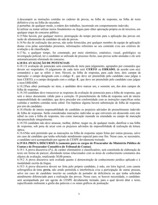 9
i) descumprir as instruções contidas no caderno de provas, na folha de respostas, na folha de texto
definitivo e/ou na folha de rascunho;
j) perturbar, de qualquer modo, a ordem dos trabalhos, incorrendo em comportamento indevido;
k) utilizar ou tentar utilizar meios fraudulentos ou ilegais para obter aprovação própria ou de terceiros, em
qualquer etapa do concurso público.
6.15Não haverá, por qualquer motivo, prorrogação do tempo previsto para a aplicação das provas em
razão do afastamento de candidato da sala de provas.
6.16No dia de realização das provas, não serão fornecidas, por qualquer membro da equipe de aplicação
destas e/ou pelas autoridades presentes, informações referentes ao seu conteúdo e/ou aos critérios de
avaliação e de classificação.
6.17Se, a qualquer tempo, for constatado, por meio eletrônico, estatístico, visual, grafológico ou
investigação policial, ter o candidato se utilizado de processo ilícito, suas provas serão anuladas e ele será
automaticamente eliminado do concurso.
6.18 DA AVALIAÇÃO DE POTENCIAIS
6.18.1A avaliação de potenciais será constituída de itens para julgamento, agrupados por comandos que
devem ser respeitados. O julgamento de cada item será CERTO ou ERRADO, de acordo com o(s)
comando(s) a que se refere o item. Haverá, na folha de respostas, para cada item, dois campos de
marcação: o campo designado com o código C, que deve ser preenchido pelo candidato caso julgue o
item CERTO, e o campo designado com o código E, que deve ser preenchido pelo candidato caso julgue
o item ERRADO.
6.18.2Para obter pontuação no item, o candidato deve marcar um, e somente um, dos dois campos da
folha de respostas.
6.18.3O candidato deve transcrever as respostas da avaliação de potenciais para a folha de respostas, que
será o único documento válido para a correção. O preenchimento da folha de respostas será de inteira
responsabilidade do candidato, que deve proceder em conformidade com as instruções específicas nelas
contidas e também contidas neste edital. Em hipótese alguma haverá substituição de folha de respostas
por erro do candidato.
6.18.4Serão de inteira responsabilidade do candidato os prejuízos advindos do preenchimento indevido
de folha de respostas. Serão consideradas marcações indevidas as que estiverem em desacordo com este
edital ou com a folha de respostas, tais como marcação rasurada ou emendada ou campo de marcação
não-preenchido integralmente.
6.18.5O candidato não deve amassar, molhar, dobrar, rasgar ou, de qualquer modo, danificar a sua folha
de respostas, sob pena de arcar com os prejuízos advindos da impossibilidade de realização da leitura
óptica.
6.18.6Não será permitido que as marcações na folha de respostas sejam feitas por outras pessoas, salvo
em caso de candidato que tenha solicitado atendimento especial para esse fim. Nesse caso, se necessário,
o candidato será acompanhado por agente do CESPE devidamente treinado.
6.19 DA PROVA DISCURSIVA (somente para os cargos de Procurador do Ministério Público de
Contas e de Procurador Consultivo do Tribunal de Contas)
6.19.1 A prova discursiva (P2), de caráter eliminatório e classificatório, será constituída de elaboração de
texto em forma de parecer, abordando temas relacionados com as áreas de conhecimento constantes dos
objetos de avaliação, totalizando 30,00 pontos.
6.19.2 A prova discursiva será avaliada quanto à demonstração de conhecimento jurídico aplicado e à
modalidade escrita da língua.
6.19.3 A prova discursiva deverá ser feita pelo próprio candidato, à mão, em letra legível, com caneta
esferográfica de tinta preta, não sendo permitida a interferência e/ou a participação de outras pessoas,
salvo em caso de candidato inscrito na condição de portador de deficiência ou que tenha solicitado
atendimento diferenciado para a realização das provas. Nesse caso, se houver necessidade, o candidato
será acompanhado por um agente do CESPE devidamente treinado, para o qual deverá ditar o texto,
especificando oralmente a grafia das palavras e os sinais gráficos de pontuação.
 