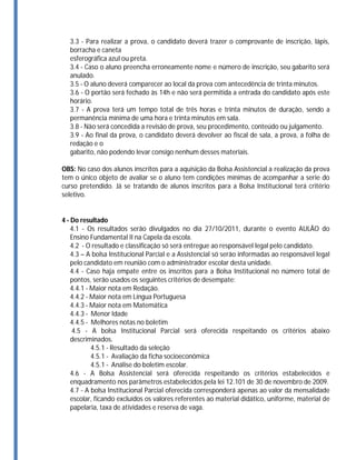 3.3 - Para realizar a prova, o candidato deverá trazer o comprovante de inscrição, lápis,
  borracha e caneta
  esferográfica azul ou preta.
  3.4 - Caso o aluno preencha erroneamente nome e número de inscrição, seu gabarito será
  anulado.
  3.5 - O aluno deverá comparecer ao local da prova com antecedência de trinta minutos.
  3.6 - O portão será fechado às 14h e não será permitida a entrada do candidato após este
  horário.
  3.7 - A prova terá um tempo total de três horas e trinta minutos de duração, sendo a
  permanência mínima de uma hora e trinta minutos em sala.
  3.8 - Não será concedida a revisão de prova, seu procedimento, conteúdo ou julgamento.
  3.9 - Ao final da prova, o candidato deverá devolver ao fiscal de sala, a prova, a folha de
  redação e o
  gabarito, não podendo levar consigo nenhum desses materiais.

OBS: No caso dos alunos inscritos para a aquisição da Bolsa Assistencial a realização da prova
tem o único objeto de avaliar se o aluno tem condições mínimas de acompanhar a serie do
curso pretendido. Já se tratando de alunos inscritos para a Bolsa Institucional terá critério
seletivo.


4 - Do resultado
    4.1 - Os resultados serão divulgados no dia 27/10/2011, durante o evento AULÃO do
    Ensino Fundamental II na Capela da escola.
    4.2 - O resultado e classificação só será entregue ao responsável legal pelo candidato.
    4.3 – A bolsa Institucional Parcial e a Assistencial só serão informadas ao responsável legal
    pelo candidato em reunião com o administrador escolar desta unidade.
    4.4 - Caso haja empate entre os inscritos para a Bolsa Institucional no número total de
    pontos, serão usados os seguintes critérios de desempate:
    4.4.1 - Maior nota em Redação.
    4.4.2 - Maior nota em Língua Portuguesa
    4.4.3 - Maior nota em Matemática
    4.4.3 - Menor Idade
    4.4.5 - Melhores notas no boletim
    4.5 - A bolsa Institucional Parcial será oferecida respeitando os critérios abaixo
    descriminados.
            4.5.1 - Resultado da seleção
            4.5.1 - Avaliação da ficha socioeconômica
            4.5.1 - Análise do boletim escolar.
    4.6 - A Bolsa Assistencial será oferecida respeitando os critérios estabelecidos e
    enquadramento nos parâmetros estabelecidos pela lei 12.101 de 30 de novembro de 2009.
    4.7 - A bolsa Institucional Parcial oferecida corresponderá apenas ao valor da mensalidade
    escolar, ficando excluídos os valores referentes ao material didático, uniforme, material de
    papelaria, taxa de atividades e reserva de vaga.
 