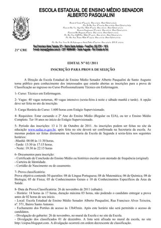 Decreto de Criação Nº 34.462/92 Data: 11/09/92 Diário Oficial: 14/09/92
                                                                         Port. De Aut. Func. Nº 01261/93 Data: 02/08/93 Diário Oficial: 04/08/93
                                           Parecer de Aut. Cur. Supl. Ens. Médio Nº 256/00 Data: 28/01/00 Diário Oficial: 07/02/00
                                                                Decreto de Transformação Nº 41.286/01 Data: 18/12/01 Diário Oficial: 19/12/01
                                                  Portaria de Alt. Designação Nº 331/00 Data: 21/12/00 Diário Oficial: 22/12/00
                                            Par. Aut. Func. EJA Ens. Médio Nº 1.470/02 Data: 18/12/02 Diário Oficial: 30/12/02
                                              Par. Aut. Func. Ensino Médio Nº 1.374/03 Data: 10/12/03 Diário Oficial: 17/12/03

                            Par. Aut. Func. Curso Téc. De Enfermagem em Saúde Pública Nº 507/2006 Data: 19/07/06 D.O.E. 26/07/06



21ª CRE


                                                 EDITAL Nº 02/2011
                           INSCRIÇÃO PARA PROVA DE SELEÇÃO

        A Direção da Escola Estadual de Ensino Médio Senador Alberto Pasqualini de Santo Augusto
torna público para conhecimento dos interessados que estarão abertas as inscrições para a prova de
Classificação ao ingresso no Curso Profissionalizante Técnico em Enfermagem.
1- Curso: Técnico em Enfermagem.
2- Vagas: 40 vagas noturnas, 40 vagas intensivo (sexta-feira à noite e sábado manhã e tarde). A opção
deve ser feita no ato da inscrição.
3- Carga Horária do Curso: 1.600 horas com Estágio Supervisionado.
4- Requisitos: Estar cursando o 2º Ano do Ensino Médio (Regular ou EJA), ou ter o Ensino Médio
Completo. Ter 18 anos no início do Estágio Supervisionado.
5- Período das inscrições: 13 à 31 de Outubro de 2011. As inscrições podem ser feitas no site da
educação www.seduc.rs.gov.br, após feita no site deverá ser confirmada na Secretaria da escola. As
mesmas podem ser feitas diretamente na Secretaria da Escola de Segunda à sexta-feira nos seguintes
horários:
-Manhã: 08:00 às 11:30 horas.
-Tarde: 13:30 às 17:15 horas.
- Noite: 19:30 às 22:15 horas
6- Documentos para inscrição:
- Certificado de Conclusão do Ensino Médio ou histórico escolar com atestado de frequência (original).
- Carteira de Identidade.
- Certidão de Nascimento ou de casamento.
7- Prova classificatória:
Prova objetiva contendo 50 questões: 08 de Língua Portuguesa; 08 de Matemática; 06 de Química; 08 de
Biologia; 05 de Física; 05 de Conhecimentos Gerais e 10 de Conhecimentos Específicos da Área da
Saúde.
8- Data da Prova Classificatória: 26 de novembro de 2011 (sábado).
- Horário: 14 horas às 17 horas, duração máxima 03 horas, não podendo o candidato entregar a prova
antes de 02 horas de seu início.
- Local: Escola Estadual de Ensino Médio Senador Alberto Pasqualini, Rua Francisco Alves Teixeira,
nº. 571, Bairro Santo Antonio.
- Fechamento dos Portões de acesso às 13h45min. Após este horário não será permitido o acesso de
candidatos.
- Divulgação do gabarito: 26 de novembro, no mural da Escola e no site da Escola.
- Divulgação dos classificados 01 de dezembro. A lista será afixada no mural da escola, no site
http://ciepsa.blogspot.com. A divulgação ocorrerá em ordem decrescente de classificação.
 