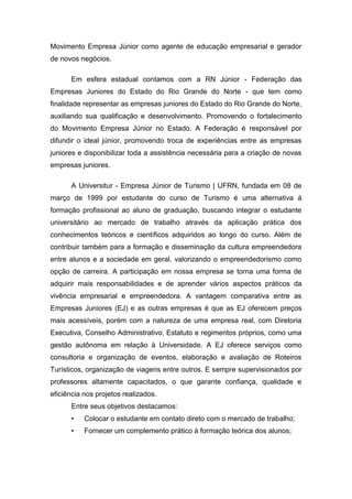 Movimento Empresa Júnior como agente de educação empresarial e gerador
de novos negócios.

      Em esfera estadual contamos com a RN Júnior - Federação das
Empresas Juniores do Estado do Rio Grande do Norte - que tem como
finalidade representar as empresas juniores do Estado do Rio Grande do Norte,
auxiliando sua qualificação e desenvolvimento. Promovendo o fortalecimento
do Movimento Empresa Júnior no Estado. A Federação é responsável por
difundir o ideal júnior, promovendo troca de experiências entre as empresas
juniores e disponibilizar toda a assistência necessária para a criação de novas
empresas juniores.

      A Universitur - Empresa Júnior de Turismo | UFRN, fundada em 08 de
março de 1999 por estudante do curso de Turismo é uma alternativa à
formação profissional ao aluno de graduação, buscando integrar o estudante
universitário ao mercado de trabalho através da aplicação prática dos
conhecimentos teóricos e científicos adquiridos ao longo do curso. Além de
contribuir também para a formação e disseminação da cultura empreendedora
entre alunos e a sociedade em geral, valorizando o empreendedorismo como
opção de carreira. A participação em nossa empresa se torna uma forma de
adquirir mais responsabilidades e de aprender vários aspectos práticos da
vivência empresarial e empreendedora. A vantagem comparativa entre as
Empresas Juniores (EJ) e as outras empresas é que as EJ oferecem preços
mais acessíveis, porém com a natureza de uma empresa real, com Diretoria
Executiva, Conselho Administrativo, Estatuto e regimentos próprios, como uma
gestão autônoma em relação à Universidade. A EJ oferece serviços como
consultoria e organização de eventos, elaboração e avaliação de Roteiros
Turísticos, organização de viagens entre outros. E sempre supervisionados por
professores altamente capacitados, o que garante confiança, qualidade e
eficiência nos projetos realizados.
      Entre seus objetivos destacamos:
      •    Colocar o estudante em contato direto com o mercado de trabalho;
      •    Fornecer um complemento prático à formação teórica dos alunos;
 