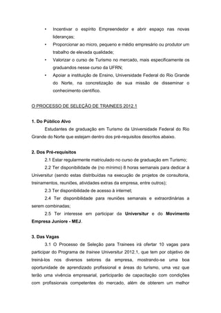 •   Incentivar o espírito Empreendedor e abrir espaço nas novas
          lideranças;
      •   Proporcionar ao micro, pequeno e médio empresário ou produtor um
          trabalho de elevada qualidade;
      •   Valorizar o curso de Turismo no mercado, mais especificamente os
          graduandos nesse curso da UFRN;
      •   Apoiar a instituição de Ensino, Universidade Federal do Rio Grande
          do Norte, na concretização de sua missão de disseminar o
          conhecimento científico.


O PROCESSO DE SELEÇÃO DE TRAINEES 2012.1


1. Do Público Alvo
      Estudantes de graduação em Turismo da Universidade Federal do Rio
Grande do Norte que estejam dentro dos pré-requisitos descritos abaixo.


2. Dos Pré-requisitos
      2.1 Estar regularmente matriculado no curso de graduação em Turismo;
      2.2 Ter disponibilidade de (no mínimo) 8 horas semanais para dedicar à
Universitur (sendo estas distribuídas na execução de projetos de consultoria,
treinamentos, reuniões, atividades extras da empresa, entre outros);
      2.3 Ter disponibilidade de acesso à internet;
      2.4 Ter disponibilidade para reuniões semanais e extraordinárias a
serem combinadas;
      2.5 Ter interesse em participar da Universitur e do Movimento
Empresa Juniore - MEJ.


3. Das Vagas
      3.1 O Processo de Seleção para Trainees irá ofertar 10 vagas para
participar do Programa de trainee Universitur 2012.1, que tem por objetivo de
treiná-los nos diversos setores da empresa, mostrando-se uma boa
oportunidade de aprendizado profissional e áreas do turismo, uma vez que
terão uma vivência empresarial, participarão de capacitação com condições
com profissionais competentes do mercado, além de obterem um melhor
 