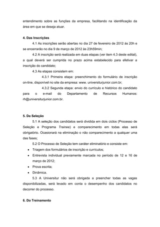entendimento sobre as funções da empresa, facilitando na identificação da
área em que se deseja atuar.


4. Das Inscrições
       4.1 As inscrições serão abertas no dia 27 de fevereiro de 2012 às 20h e
se encerrarão no dia 9 de março de 2012 às 23h59min;
       4.2 A inscrição será realizada em duas etapas (ver item 4.3 deste edital),
a qual deverá ser cumprida no prazo acima estabelecido para efetivar a
inscrição do candidato;
       4.3 As etapas consistem em:
             4.3.1 Primeira etapa: preenchimento do formulário de inscrição
on-line, disponível no site da empresa: www. universiturjunior.com.br;
             4.3.2 Segunda etapa: envio do currículo e histórico do candidato
para     o    e-mail      do   Departamento       de    Recursos         Humanos:
rh@universiturjunior.com.br.




5. Da Seleção
       5.1 A seleção dos candidatos será dividida em dois ciclos (Processo de
Seleção e Programa Trainee) e comparecimento em todas elas será
obrigatório. Ocasionará na eliminação o não comparecimento a qualquer uma
das fases;
       5.2 O Processo de Seleção tem caráter eliminatório e consiste em:
       Triagem dos formulários de inscrição e currículos;
       Entrevista individual previamente marcada no período de 12 e 16 de
       março de 2012;
       Prova escrita;
       Dinâmica.
       5.3 A Universitur não será obrigada a preencher todas as vagas
disponibilizadas, será levado em conta o desempenho dos candidatos no
decorrer do processo.


6. Do Treinamento
 