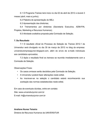 6.1 O Programa Trainee terá inicio no dia 02 de abril de 2012 e durará 3
meses (abril, maio e junho);
       6.2 Palestra de apresentação do MEJ;
       6.3 Apresentação das diretorias;
       6.4 Treinamentos por diretorias (Secretaria Executiva, ADM-FIN,
Projetos, Marketing e Recursos Humanos);
       6.5 Atividade avaliativa proposta pela Comissão de Seleção.


7. Do Resultado
       7.1 O resultado oficial do Processo de Seleção de Trainee 2012.1 da
Universitur será divulgado no dia 30 de março de 2012 no blog da empresa:
universiturempresajunior.blogspot.com, além do envio de e-mails individuais
aos candidatos aprovados;
       7.2 Após o resultado final os trainees se reunirão imediatamente com a
Comissão de Seleção.


Observações Finais:
   •   Os casos omissos serão decididos pela Comissão de Seleção.
   •   A Universitur poderá fazer alterações neste edital.
   •   Ao inscrever-se na seleção o candidato estará reconhecendo sua
       aceitação das normas estabelecidas neste edital.


Em caso de eventuais dúvidas, entre em contato:
Site: www.universiturjunior.com.br
E-mail: rh@universiturjunior.com.br




Analiane Nunes Teixeira
Diretora de Recursos Humanos da UNIVERSITUR
 