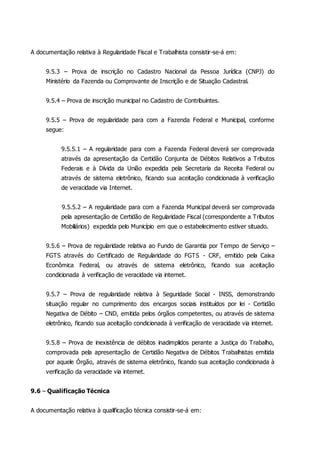 A documentação relativa à Regularidade Fiscal e Trabalhista consistir-se-á em:
9.5.3 – Prova de inscrição no Cadastro Nacional da Pessoa Jurídica (CNPJ) do
Ministério da Fazenda ou Comprovante de Inscrição e de Situação Cadastral.
9.5.4 – Prova de inscrição municipal no Cadastro de Contribuintes.
9.5.5 – Prova de regularidade para com a Fazenda Federal e Municipal, conforme
segue:
9.5.5.1 – A regularidade para com a Fazenda Federal deverá ser comprovada
através da apresentação da Certidão Conjunta de Débitos Relativos a Tributos
Federais e à Dívida da União expedida pela Secretaria da Receita Federal ou
através de sistema eletrônico, ficando sua aceitação condicionada à verificação
de veracidade via Internet.
9.5.5.2 – A regularidade para com a Fazenda Municipal deverá ser comprovada
pela apresentação de Certidão de Regularidade Fiscal (correspondente a Tributos
Mobiliários) expedida pelo Município em que o estabelecimento estiver situado.
9.5.6 – Prova de regularidade relativa ao Fundo de Garantia por Tempo de Serviço –
FGTS através do Certificado de Regularidade do FGTS - CRF, emitido pela Caixa
Econômica Federal, ou através de sistema eletrônico, ficando sua aceitação
condicionada à verificação de veracidade via internet.
9.5.7 – Prova de regularidade relativa à Seguridade Social - INSS, demonstrando
situação regular no cumprimento dos encargos sociais instituídos por lei - Certidão
Negativa de Débito – CND, emitida pelos órgãos competentes, ou através de sistema
eletrônico, ficando sua aceitação condicionada à verificação de veracidade via internet.
9.5.8 – Prova de inexistência de débitos inadimplidos perante a Justiça do Trabalho,
comprovada pela apresentação de Certidão Negativa de Débitos Trabalhistas emitida
por aquele Órgão, através de sistema eletrônico, ficando sua aceitação condicionada à
verificação da veracidade via internet.
9.6 – Qualificação Técnica
A documentação relativa à qualificação técnica consistir-se-á em:
 