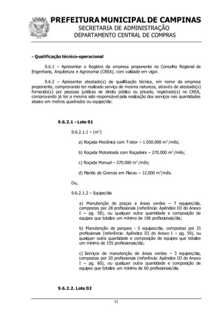 PREFEITURA MUNICIPAL DE CAMPINAS
SECRETARIA DE ADMINISTRAÇÃO
DEPARTAMENTO CENTRAL DE COMPRAS
11
- Qualificação técnico-operacional
9.6.1 – Apresentar o Registro da empresa proponente no Conselho Regional de
Engenharia, Arquitetura e Agronomia (CREA), com validade em vigor.
9.6.2 – Apresentar atestado(s) de qualificação técnica, em nome da empresa
proponente, comprovando ter realizado serviço de mesma natureza, através de atestado(s)
fornecido(s) por pessoas jurídicas de direito público ou privado, registrado(s) no CREA,
comprovando já ter a mesma sido responsável pela realização dos serviços nas quantidades
abaixo em metros quadrados ou equipe/dia:
9.6.2.1 - Lote 01
9.6.2.1.1 – (m2
)
a) Roçada Mecânica com Trator – 1.050.000 m2
/mês;
b) Roçada Motorizada com Roçadeira – 270.000 m2
/mês;
c) Roçada Manual – 270.000 m2
/mês;
d) Plantio de Gramas em Placas – 12.000 m2
/mês.
Ou,
9.6.2.1.2 – Equipe/dia
a) Manutenção de praças e áreas verdes – 7 equipes/dia,
compostas por 28 profissionais (referência: Apêndice III do Anexo
I – pg. 58), ou qualquer outra quantidade e composição de
equipes que totalize um mínimo de 196 profissionais/dia;
b) Manutenção de parques - 5 equipes/dia, compostas por 31
profissionais (referência: Apêndice III do Anexo I – pg. 59), ou
qualquer outra quantidade e composição de equipes que totalize
um mínimo de 155 profissionais/dia;
c) Serviços de manutenção de áreas verdes – 3 equipes/dia,
compostas por 20 profissionais (referência: Apêndice III do Anexo
I – pg. 60), ou qualquer outra quantidade e composição de
equipes que totalize um mínimo de 60 profissionais/dia.
9.6.2.2. Lote 02
 