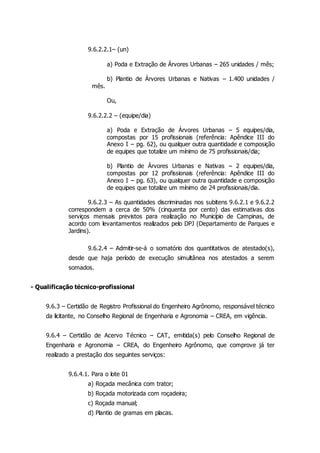 9.6.2.2.1– (un)
a) Poda e Extração de Árvores Urbanas – 265 unidades / mês;
b) Plantio de Árvores Urbanas e Nativas – 1.400 unidades /
mês.
Ou,
9.6.2.2.2 – (equipe/dia)
a) Poda e Extração de Árvores Urbanas – 5 equipes/dia,
compostas por 15 profissionais (referência: Apêndice III do
Anexo I – pg. 62), ou qualquer outra quantidade e composição
de equipes que totalize um mínimo de 75 profissionais/dia;
b) Plantio de Árvores Urbanas e Nativas – 2 equipes/dia,
compostas por 12 profissionais (referência: Apêndice III do
Anexo I – pg. 63), ou qualquer outra quantidade e composição
de equipes que totalize um mínimo de 24 profissionais/dia.
9.6.2.3 – As quantidades discriminadas nos subitens 9.6.2.1 e 9.6.2.2
correspondem a cerca de 50% (cinquenta por cento) das estimativas dos
serviços mensais previstos para realização no Município de Campinas, de
acordo com levantamentos realizados pelo DPJ (Departamento de Parques e
Jardins).
9.6.2.4 – Admitir-se-á o somatório dos quantitativos de atestado(s),
desde que haja período de execução simultânea nos atestados a serem
somados.
- Qualificação técnico-profissional
9.6.3 – Certidão de Registro Profissional do Engenheiro Agrônomo, responsável técnico
da licitante, no Conselho Regional de Engenharia e Agronomia – CREA, em vigência.
9.6.4 – Certidão de Acervo Técnico – CAT, emitida(s) pelo Conselho Regional de
Engenharia e Agronomia – CREA, do Engenheiro Agrônomo, que comprove já ter
realizado a prestação dos seguintes serviços:
9.6.4.1. Para o lote 01
a) Roçada mecânica com trator;
b) Roçada motorizada com roçadeira;
c) Roçada manual;
d) Plantio de gramas em placas.
 