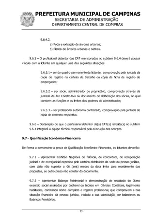 PREFEITURA MUNICIPAL DE CAMPINAS
SECRETARIA DE ADMINISTRAÇÃO
DEPARTAMENTO CENTRAL DE COMPRAS
13
9.6.4.2.
a) Poda e extração de árvores urbanas;
b) Plantio de árvores urbanas e nativas.
9.6.5 – O profissional detentor das CAT mencionadas no subitem 9.6.4 deverá possuir
vínculo com a licitante em qualquer uma das seguintes situações:
9.6.5.1 – ser do quadro permanente da licitante, comprovação pela juntada da
cópia do registro na carteira de trabalho ou cópia da ficha de registro de
empregados;
9.6.5.2 – ser sócio, administrador ou proprietário, comprovação através da
juntada de Ato Constitutivo ou documento de deliberação dos sócios, no qual
constem as funções e os limites dos poderes do administrador;
9.6.5.3 – ser profissional autônomo contratado, comprovação pela juntada de
cópia do contrato respectivo.
9.6.6 – Declaração de que o profissional detentor da(s) CAT(s) referida(s) no subitem
9.6.4 integrará a equipe técnica responsável pela execução dos serviços.
9.7 – Qualificação Econômico-Financeira
De forma a demonstrar a prova de Qualificação Econômico-Financeira, as licitantes deverão:
9.7.1 – Apresentar Certidão Negativa de falência, de concordata, de recuperação
judicial e de extrajudicial expedida pelo cartório distribuidor da sede da pessoa jurídica,
com data não superior a 06 (seis) meses da data limite para recebimento das
propostas, se outro prazo não constar do documento.
9.7.2 – Apresentar Balanço Patrimonial e demonstração de resultado do último
exercício social assinados por bacharel ou técnico em Ciências Contábeis, legalmente
habilitados, constando nome completo e registro profissional, que comprovem a boa
situação financeira da pessoa jurídica, vedada a sua substituição por balancetes ou
Balanços Provisórios.
 