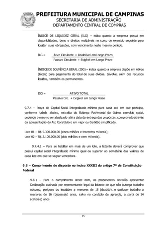 PREFEITURA MUNICIPAL DE CAMPINAS
SECRETARIA DE ADMINISTRAÇÃO
DEPARTAMENTO CENTRAL DE COMPRAS
15
ÍNDICE DE LIQUIDEZ GERAL (ILG) – indica quanto a empresa possui em
disponibilidades, bens e direitos realizáveis no curso do exercício seguinte para
liquidar suas obrigações, com vencimento neste mesmo período.
ILG = Ativo Circulante + Realizável em Longo Prazo
Passivo Circulante + Exigível em Longo Prazo
ÍNDICE DE SOLVÊNCIA GERAL (ISG) – indica quanto a empresa dispõe em Ativos
(totais) para pagamento do total de suas dívidas. Envolve, além dos recursos
líquidos, também os permanentes.
ISG = ATIVO TOTAL
Passivo Circ. + Exigível em Longo Prazo
9.7.4 – Prova de Capital Social Integralizado mínimo para cada lote em que participa,
conforme tabela abaixo, extraída do Balanço Patrimonial do último exercício social,
podendo o mesmo ser atualizado até a data da entrega das propostas, comprovado através
da apresentação do Ato Constitutivo em vigor ou Certidão simplificada.
Lote 01 – R$ 5.300.000,00 (cinco milhões e trezentos mil reais);
Lote 02 – R$ 2.100.000,00 (dois milhões e cem mil reais).
9.7.4.1 – Para se habilitar em mais de um lote, a licitante deverá comprovar que
possui capital social integralizado mínimo igual ou superior ao somatório dos valores de
cada lote em que se sagrar vencedora.
9.8 – Cumprimento do disposto no inciso XXXIII do artigo 7º da Constituição
Federal
9.8.1 – Para o cumprimento deste item, os proponentes deverão apresentar
Declaração assinada por representante legal da licitante de que não outorga trabalho
noturno, perigoso ou insalubre a menores de 18 (dezoito), e qualquer trabalho a
menores de 16 (dezesseis) anos, salvo na condição de aprendiz, a partir de 14
(catorze) anos.
 