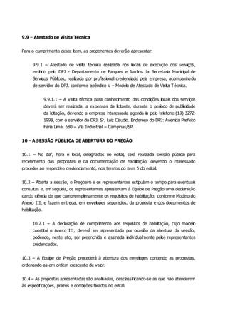 9.9 – Atestado de Visita Técnica
Para o cumprimento deste item, as proponentes deverão apresentar:
9.9.1 – Atestado de visita técnica realizada nos locais de execução dos serviços,
emitido pelo DPJ - Departamento de Parques e Jardins da Secretaria Municipal de
Serviços Públicos, realizada por profissional credenciado pela empresa, acompanhado
de servidor do DPJ, conforme apêndice V – Modelo de Atestado de Visita Técnica.
9.9.1.1 – A visita técnica para conhecimento das condições locais dos serviços
deverá ser realizada, a expensas da licitante, durante o período de publicidade
da licitação, devendo a empresa interessada agendá-la pelo telefone (19) 3272-
1998, com o servidor do DPJ, Sr. Luiz Claudio. Endereço do DPJ: Avenida Prefeito
Faria Lima, 680 – Vila Industrial – Campinas/SP.
10 – A SESSÃO PÚBLICA DE ABERTURA DO PREGÃO
10.1 – No dia’, hora e local, designados no edital, será realizada sessão pública para
recebimento das propostas e da documentação de habilitação, devendo o interessado
proceder ao respectivo credenciamento, nos termos do item 5 do edital.
10.2 – Aberta a sessão, o Pregoeiro e os representantes estipulam o tempo para eventuais
consultas e, em seguida, os representantes apresentam à Equipe de Pregão uma declaração
dando ciência de que cumprem plenamente os requisitos de habilitação, conforme Modelo do
Anexo III, e fazem entrega, em envelopes separados, da proposta e dos documentos de
habilitação.
10.2.1 – A declaração de cumprimento aos requisitos de habilitação, cujo modelo
constitui o Anexo III, deverá ser apresentada por ocasião da abertura da sessão,
podendo, neste ato, ser preenchida e assinada individualmente pelos representantes
credenciados.
10.3 – A Equipe de Pregão procederá à abertura dos envelopes contendo as propostas,
ordenando-as em ordem crescente de valor.
10.4 – As propostas apresentadas são analisadas, desclassificando-se as que não atenderem
às especificações, prazos e condições fixados no edital.
 