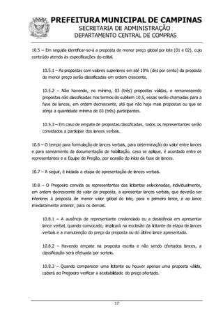 PREFEITURA MUNICIPAL DE CAMPINAS
SECRETARIA DE ADMINISTRAÇÃO
DEPARTAMENTO CENTRAL DE COMPRAS
17
10.5 – Em seguida identificar-se-á a proposta de menor preço global por lote (01 e 02), cujo
conteúdo atenda às especificações do edital.
10.5.1 – As propostas com valores superiores em até 10% (dez por cento) da proposta
de menor preço serão classificadas em ordem crescente.
10.5.2 – Não havendo, no mínimo, 03 (três) propostas válidas, e remanescendo
propostas não classificadas nos termos do subitem 10.5, essas serão chamadas para a
fase de lances, em ordem decrescente, até que não haja mais propostas ou que se
atinja a quantidade mínima de 03 (três) participantes.
10.5.3 – Em caso de empate de propostas classificadas, todos os representantes serão
convidados a participar dos lances verbais.
10.6 – O tempo para formulação de lances verbais, para determinação do valor entre lances
e para saneamento da documentação de habilitação, caso se aplique, é acordado entre os
representantes e a Equipe de Pregão, por ocasião do início da fase de lances.
10.7 – A seguir, é iniciada a etapa de apresentação de lances verbais.
10.8 – O Pregoeiro convida os representantes das licitantes selecionadas, individualmente,
em ordem decrescente do valor da proposta, a apresentar lances verbais, que deverão ser
inferiores à proposta de menor valor global do lote, para o primeiro lance, e ao lance
imediatamente anterior, para os demais.
10.8.1 – A ausência de representante credenciado ou a desistência em apresentar
lance verbal, quando convocado, implicará na exclusão da licitante da etapa de lances
verbais e a manutenção do preço da proposta ou do último lance apresentado.
10.8.2 – Havendo empate na proposta escrita e não sendo ofertados lances, a
classificação será efetuada por sorteio.
10.8.3 – Quando comparecer uma licitante ou houver apenas uma proposta válida,
caberá ao Pregoeiro verificar a aceitabilidade do preço ofertado.
 