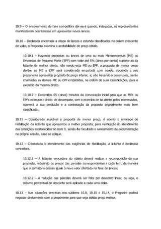 10.9 – O encerramento da fase competitiva dar-se-á quando, indagados, os representantes
manifestarem desinteresse em apresentar novos lances.
10.10 – Declarada encerrada a etapa de lances e estando classificados na ordem crescente
de valor, o Pregoeiro examina a aceitabilidade do preço obtido.
10.10.1 – Havendo propostas ou lances de uma ou mais Microempresas (ME) ou
Empresas de Pequeno Porte (EPP) com valor até 5% (cinco por cento) superior ao da
licitante de melhor oferta, não sendo esta ME ou EPP, a proposta de menor preço
dentre as ME e EPP será considerada empatada com aquela, podendo o seu
proponente apresentar proposta de preço inferior, e, não havendo o desempate, serão
chamadas as demais ME ou EPP empatadas, na ordem de suas classificações, para o
exercício do mesmo direito.
10.10.2 – Decorridos 05 (cinco) minutos da convocação inicial para que as MEs ou
EPPs exerçam o direito de desempate, sem o exercício de tal direito pelas interessadas,
ocorrerá a sua preclusão e a contratação da proposta originalmente mais bem
classificada.
10.11 – Considerada aceitável a proposta de menor preço, é aberto o envelope de
Habilitação da licitante que apresentou a melhor proposta, para verificação do atendimento
das condições estabelecidas no item 9, sendo-lhe facultado o saneamento da documentação
na própria sessão, caso se aplique.
10.12 – Constatado o atendimento das exigências de Habilitação, a licitante é declarada
vencedora.
10.12.1 – A licitante vencedora do objeto deverá realizar a recomposição da sua
proposta, reduzindo os preços das parcelas correspondentes a cada item, de maneira
que o somatório dessas iguale o novo valor ofertado na fase de lances;
10.12.2 – A redução das parcelas deverá ser feita por desconto linear, ou seja, o
mesmo percentual de desconto será aplicado a cada uma delas.
10.13 – Nas situações previstas nos subitens 10.8, 10.10 e 10.14, o Pregoeiro poderá
negociar diretamente com a proponente para que seja obtido preço melhor.
 