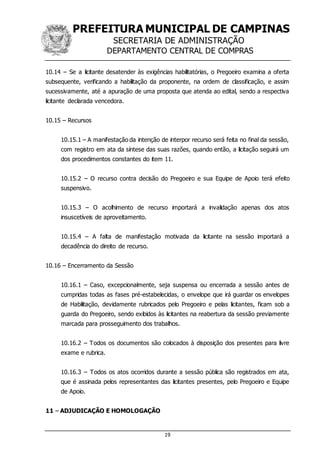 PREFEITURA MUNICIPAL DE CAMPINAS
SECRETARIA DE ADMINISTRAÇÃO
DEPARTAMENTO CENTRAL DE COMPRAS
19
10.14 – Se a licitante desatender às exigências habilitatórias, o Pregoeiro examina a oferta
subsequente, verificando a habilitação da proponente, na ordem de classificação, e assim
sucessivamente, até a apuração de uma proposta que atenda ao edital, sendo a respectiva
licitante declarada vencedora.
10.15 – Recursos
10.15.1 – A manifestação da intenção de interpor recurso será feita no final da sessão,
com registro em ata da síntese das suas razões, quando então, a licitação seguirá um
dos procedimentos constantes do item 11.
10.15.2 – O recurso contra decisão do Pregoeiro e sua Equipe de Apoio terá efeito
suspensivo.
10.15.3 – O acolhimento de recurso importará a invalidação apenas dos atos
insuscetíveis de aproveitamento.
10.15.4 – A falta de manifestação motivada da licitante na sessão importará a
decadência do direito de recurso.
10.16 – Encerramento da Sessão
10.16.1 – Caso, excepcionalmente, seja suspensa ou encerrada a sessão antes de
cumpridas todas as fases pré-estabelecidas, o envelope que irá guardar os envelopes
de Habilitação, devidamente rubricados pelo Pregoeiro e pelas licitantes, ficam sob a
guarda do Pregoeiro, sendo exibidos às licitantes na reabertura da sessão previamente
marcada para prosseguimento dos trabalhos.
10.16.2 – Todos os documentos são colocados à disposição dos presentes para livre
exame e rubrica.
10.16.3 – Todos os atos ocorridos durante a sessão pública são registrados em ata,
que é assinada pelos representantes das licitantes presentes, pelo Pregoeiro e Equipe
de Apoio.
11 – ADJUDICAÇÃO E HOMOLOGAÇÃO
 