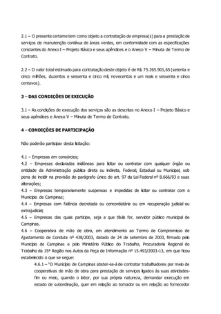 2.1 – O presente certame tem como objeto a contratação de empresa(s) para a prestação de
serviços de manutenção contínua de áreas verdes, em conformidade com as especificações
constantes do Anexo I – Projeto Básico e seus apêndices e o Anexo V – Minuta de Termo de
Contrato.
2.2 – O valor total estimado para contratação deste objeto é de R$ 75.265.901,65 (setenta e
cinco milhões, duzentos e sessenta e cinco mil, novecentos e um reais e sessenta e cinco
centavos).
3 – DAS CONDIÇÕES DE EXECUÇÃO
3.1 – As condições de execução dos serviços são as descritas no Anexo I – Projeto Básico e
seus apêndices e Anexo V – Minuta de Termo de Contrato.
4 – CONDIÇÕES DE PARTICIPAÇÃO
Não poderão participar desta licitação:
4.1 – Empresas em consórcios;
4.2 – Empresas declaradas inidôneas para licitar ou contratar com qualquer órgão ou
entidade da Administração pública direta ou indireta, Federal, Estadual ou Municipal, sob
pena de incidir na previsão do parágrafo único do art. 97 da Lei Federal nº 8.666/93 e suas
alterações;
4.3 – Empresas temporariamente suspensas e impedidas de licitar ou contratar com o
Município de Campinas;
4.4 – Empresas com falência decretada ou concordatária ou em recuperação judicial ou
extrajudicial;
4.5 – Empresas das quais participe, seja a que título for, servidor público municipal de
Campinas.
4.6 – Cooperativa de mão de obra, em atendimento ao Termo de Compromisso de
Ajustamento de Conduta nº 438/2003, datado de 24 de setembro de 2003, firmado pelo
Município de Campinas e pelo Ministério Público do Trabalho, Procuradoria Regional do
Trabalho da 15ª Região nos Autos da Peça de Informação nº 15.493/2003-13, em que ficou
estabelecido o que se segue:
4.6.1 – “O Município de Campinas abster-se-á de contratar trabalhadores por meio de
cooperativas de mão de obra para prestação de serviços ligados às suas atividades-
fim ou meio, quando o labor, por sua própria natureza, demandar execução em
estado de subordinação, quer em relação ao tomador ou em relação ao fornecedor
 
