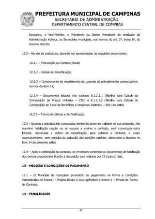 PREFEITURA MUNICIPAL DE CAMPINAS
SECRETARIA DE ADMINISTRAÇÃO
DEPARTAMENTO CENTRAL DE COMPRAS
21
Executivo, o Vice-Prefeito, o Presidente ou Diretor Presidente de entidades da
Administração indireta, os Secretários municipais, nos termos do art. 2º, inciso IV, do
mesmo Decreto.
12.2 – No ato da assinatura, deverão ser apresentados os seguintes documentos:
12.2.1 – Procuração ou Contrato Social;
12.2.2 – Cédula de Identificação;
12.2.3 – Comprovante do recolhimento da garantia de adimplemento contratual nos
termos do item 15;
12.2.4 – Documentos listados nos subitens 8.1.2.1.1 (Planilha para Cálculo da
Composição de Preços Unitários – CPU) e 8.1.2.1.2 (Planilha para Cálculo de
Composição de Taxa de Benefícios e Despesas Indiretas – BDI) do edital;
12.2.5 – Termo de Ciência e de Notificação.
12.3 – Quando a adjudicatária convocada, dentro do prazo de validade de sua proposta, não
mantiver habilitação regular ou se recusar a assinar o contrato, será convocada outra
licitante, observada a ordem de classificação, para celebrar o contrato, e assim
sucessivamente, sem prejuízo da aplicação das sanções cabíveis, observado o disposto no
item 14 do presente edital.
12.4 – Após a celebração do contrato, os envelopes contendo os documentos de habilitação
dos demais proponentes ficarão à disposição para retirada por 15 (quinze) dias.
13 – MEDIÇÃO E CONDIÇÕES DE PAGAMENTO
13.1 – O Município de Campinas procederá ao pagamento na forma e condições
estabelecidas no Anexo I – Projeto Básico e seus apêndices e Anexo V – Minuta de Termo
de Contrato.
14 – PENALIDADES
 