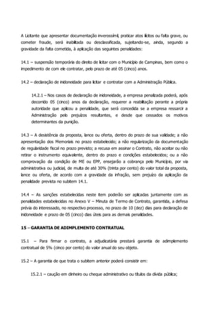 A Licitante que apresentar documentação inverossímil, praticar atos ilícitos ou falta grave, ou
cometer fraude, será inabilitada ou desclassificada, sujeitando-se, ainda, segundo a
gravidade da falta cometida, à aplicação das seguintes penalidades:
14.1 – suspensão temporária do direito de licitar com o Município de Campinas, bem como o
impedimento de com ele contratar, pelo prazo de até 05 (cinco) anos.
14.2 – declaração de inidoneidade para licitar e contratar com a Administração Pública.
14.2.1 – Nos casos de declaração de inidoneidade, a empresa penalizada poderá, após
decorrido 05 (cinco) anos da declaração, requerer a reabilitação perante a própria
autoridade que aplicou a penalidade, que será concedida se a empresa ressarcir a
Administração pelo prejuízos resultantes, e desde que cessados os motivos
determinantes da punição.
14.3 – A desistência da proposta, lance ou oferta, dentro do prazo de sua validade; a não
apresentação dos Memoriais no prazo estabelecido; a não regularização da documentação
de regularidade fiscal no prazo previsto; a recusa em assinar o Contrato, não aceitar ou não
retirar o instrumento equivalente, dentro do prazo e condições estabelecidos; ou a não
comprovação da condição de ME ou EPP, ensejarão a cobrança pelo Município, por via
administrativa ou judicial, de multa de até 30% (trinta por cento) do valor total da proposta,
lance ou oferta, de acordo com a gravidade da infração, sem prejuízo da aplicação da
penalidade prevista no subitem 14.1.
14.4 – As sanções estabelecidas neste item poderão ser aplicadas juntamente com as
penalidades estabelecidas no Anexo V – Minuta de Termo de Contrato, garantida, a defesa
prévia do interessado, no respectivo processo, no prazo de 10 (dez) dias para declaração de
inidoneidade e prazo de 05 (cinco) dias úteis para as demais penalidades.
15 – GARANTIA DE ADIMPLEMENTO CONTRATUAL
15.1 – Para firmar o contrato, a adjudicatária prestará garantia de adimplemento
contratual de 5% (cinco por cento) do valor anual do seu objeto.
15.2 – A garantia de que trata o subitem anterior poderá consistir em:
15.2.1 – caução em dinheiro ou cheque administrativo ou títulos da dívida pública;
 