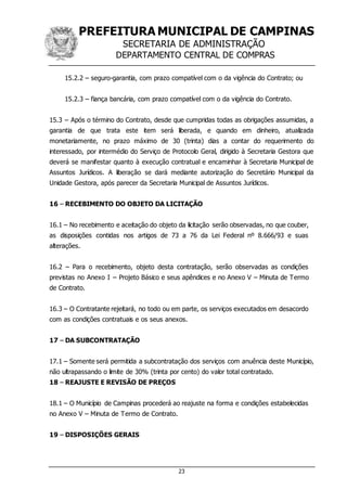 PREFEITURA MUNICIPAL DE CAMPINAS
SECRETARIA DE ADMINISTRAÇÃO
DEPARTAMENTO CENTRAL DE COMPRAS
23
15.2.2 – seguro-garantia, com prazo compatível com o da vigência do Contrato; ou
15.2.3 – fiança bancária, com prazo compatível com o da vigência do Contrato.
15.3 – Após o término do Contrato, desde que cumpridas todas as obrigações assumidas, a
garantia de que trata este item será liberada, e quando em dinheiro, atualizada
monetariamente, no prazo máximo de 30 (trinta) dias a contar do requerimento do
interessado, por intermédio do Serviço de Protocolo Geral, dirigido à Secretaria Gestora que
deverá se manifestar quanto à execução contratual e encaminhar à Secretaria Municipal de
Assuntos Jurídicos. A liberação se dará mediante autorização do Secretário Municipal da
Unidade Gestora, após parecer da Secretaria Municipal de Assuntos Jurídicos.
16 – RECEBIMENTO DO OBJETO DA LICITAÇÃO
16.1 – No recebimento e aceitação do objeto da licitação serão observadas, no que couber,
as disposições contidas nos artigos de 73 a 76 da Lei Federal nº 8.666/93 e suas
alterações.
16.2 – Para o recebimento, objeto desta contratação, serão observadas as condições
previstas no Anexo I – Projeto Básico e seus apêndices e no Anexo V – Minuta de Termo
de Contrato.
16.3 – O Contratante rejeitará, no todo ou em parte, os serviços executados em desacordo
com as condições contratuais e os seus anexos.
17 – DA SUBCONTRATAÇÃO
17.1 – Somente será permitida a subcontratação dos serviços com anuência deste Município,
não ultrapassando o limite de 30% (trinta por cento) do valor total contratado.
18 – REAJUSTE E REVISÃO DE PREÇOS
18.1 – O Município de Campinas procederá ao reajuste na forma e condições estabelecidas
no Anexo V – Minuta de Termo de Contrato.
19 – DISPOSIÇÕES GERAIS
 