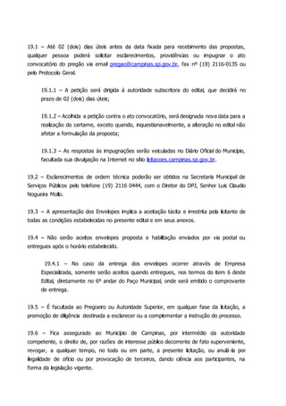 19.1 – Até 02 (dois) dias úteis antes da data fixada para recebimento das propostas,
qualquer pessoa poderá solicitar esclarecimentos, providências ou impugnar o ato
convocatório do pregão via email pregao@campinas.sp.gov.br, fax nº (19) 2116-0135 ou
pelo Protocolo Geral.
19.1.1 – A petição será dirigida à autoridade subscritora do edital, que decidirá no
prazo de 02 (dois) dias úteis;
19.1.2 – Acolhida a petição contra o ato convocatório, será designada nova data para a
realização do certame, exceto quando, inquestionavelmente, a alteração no edital não
afetar a formulação da proposta;
19.1.3 – As respostas às impugnações serão veiculadas no Diário Oficial do Município,
facultada sua divulgação na Internet no sítio licitacoes.campinas.sp.gov.br.
19.2 – Esclarecimentos de ordem técnica poderão ser obtidos na Secretaria Municipal de
Serviços Públicos pelo telefone (19) 2116 0444, com o Diretor do DPJ, Senhor Luis Claudio
Nogueira Mollo.
19.3 – A apresentação dos Envelopes implica a aceitação tácita e irrestrita pela licitante de
todas as condições estabelecidas no presente edital e em seus anexos.
19.4 – Não serão aceitos envelopes proposta e habilitação enviados por via postal ou
entregues após o horário estabelecido.
19.4.1 – No caso da entrega dos envelopes ocorrer através de Empresa
Especializada, somente serão aceitos quando entregues, nos termos do item 6 deste
Edital, diretamente no 6º andar do Paço Municipal, onde será emitido o comprovante
de entrega.
19.5 – É facultada ao Pregoeiro ou Autoridade Superior, em qualquer fase da licitação, a
promoção de diligência destinada a esclarecer ou a complementar a instrução do processo.
19.6 – Fica assegurado ao Município de Campinas, por intermédio da autoridade
competente, o direito de, por razões de interesse público decorrente de fato superveniente,
revogar, a qualquer tempo, no todo ou em parte, a presente licitação, ou anulá-la por
ilegalidade de ofício ou por provocação de terceiros, dando ciência aos participantes, na
forma da legislação vigente.
 
