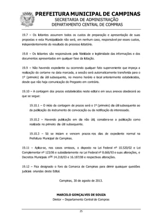 PREFEITURA MUNICIPAL DE CAMPINAS
SECRETARIA DE ADMINISTRAÇÃO
DEPARTAMENTO CENTRAL DE COMPRAS
25
19.7 – Os licitantes assumem todos os custos de preparação e apresentação de suas
propostas e esta Municipalidade não será, em nenhum caso, responsável por esses custos,
independentemente do resultado do processo licitatório.
19.8 – Os licitantes são responsáveis pela fidelidade e legitimidade das informações e dos
documentos apresentados em qualquer fase da licitação.
19.9 – Não havendo expediente ou ocorrendo qualquer fato superveniente que impeça a
realização do certame na data marcada, a sessão será automaticamente transferida para o
1º (primeiro) dia útil subsequente, no mesmo horário e local anteriormente estabelecidos,
desde que não haja comunicação do Pregoeiro em contrário.
19.10 – A contagem dos prazos estabelecidos neste edital e em seus anexos obedecerá ao
que se segue:
19.10.1 – O início da contagem de prazos será o 1º (primeiro) dia útil subsequente ao
da publicação do instrumento de convocação ou da notificação do interessado.
19.10.2 – Havendo publicação em dia não útil, considera-se a publicação como
realizada no primeiro dia útil subsequente.
19.10.3 – Só se iniciam e vencem prazos nos dias de expediente normal na
Prefeitura Municipal de Campinas.
19.11 – Aplica-se, nos casos omissos, o disposto na Lei Federal nº 10.520/02 e Lei
Complementar nº 123/06 e subsidiariamente na Lei Federal nº 8.666/93 e suas alterações, e
Decretos Municipais nos 14.218/03 e 16.187/08 e respectivas alterações.
19.12 – Fica designado o foro da Comarca de Campinas para dirimir quaisquer questões
judiciais oriundas deste Edital.
Campinas, 30 de agosto de 2013.
MARCELO GONÇALVES DE SOUZA
Diretor – Departamento Central de Compras
 