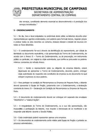 PREFEITURA MUNICIPAL DE CAMPINAS
SECRETARIA DE ADMINISTRAÇÃO
DEPARTAMENTO CENTRAL DE COMPRAS
3
dos serviços, constituindo elemento essencial ao desenvolvimento e à prestação dos
serviços terceirizados.”
5 – CREDENCIAMENTO
5.1 – No dia, hora e local estipulados no preâmbulo deste edital, as licitantes deverão estar
representadas por agentes credenciados, com poderes para formular lances, negociar preços
e praticar todos os atos inerentes ao certame, inclusive interpor e desistir de recursos em
todas as fases licitatórias.
5.2 – O credenciamento far-se-á através da identificação do representante, por cédula de
identidade ou documento equivalente, e da apresentação de Termo de Credenciamento, de
acordo com o Anexo II – Termo de Credenciamento, ou de procuração, em instrumento
público ou particular, em original ou cópia autenticada, que confira ao procurador os poderes
mínimos constantes do referido Anexo.
5.2.1 – Sendo o representante sócio ou dirigente da empresa licitante, estará
dispensado de apresentar o Termo de Credenciamento, devendo, porém, entregar
cópia autenticada do respectivo ato constitutivo da empresa ou do documento no qual
estejam expressos os seus poderes.
5.3 – Para participar na condição de Microempresa ou Empresa de Pequeno Porte, a licitante
deverá apresentar à Equipe de Pregão, juntamente com o Credenciamento, a declaração
constante do Anexo IV – Declaração de Condição de Microempresa ou Empresa de Pequeno
Porte.
5.4 – O documento de credenciamento deverá ser entregue em separado dos envelopes
“PROPOSTA” e “HABILITAÇÃO”.
5.5 – A irregularidade do Termo de Credenciamento, ou a sua não apresentação, não
impossibilita a participação da licitante, mas impede o interessado de se manifestar e de
responder pela licitante durante a Sessão Pública.
5.6 – Cada credenciado poderá representar apenas uma empresa.
5.7 – Os documentos de credenciamento serão retidos pela Equipe de Pregão e juntados ao
processo administrativo.
 
