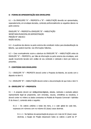 6 – FORMA DE APRESENTAÇÃO DOS ENVELOPES
6.1 – Os ENVELOPES “A” – PROPOSTA e “B” – HABILITAÇÃO deverão ser apresentados,
separadamente, em envelopes lacrados, contendo preferencialmente os seguintes dizeres na
parte externa:
ENVELOPE “A” – PROPOSTA e ENVELOPE “B” – HABILITAÇÃO
SECRETARIA MUNICIPAL DE ADMINISTRAÇÃO
PREGÃO Nº 198/2013
RAZÃO SOCIAL:
6.2 – A ausência dos dizeres na parte externa não constituirá motivo para desclassificação da
licitante, que poderá inseri-los nas informações faltantes.
6.3 – Caso eventualmente ocorra a abertura do ENVELOPE “B” – HABILITAÇÃO antes do
ENVELOPE “A” – PROPOSTA, por falta de informação na parte externa dos envelopes, será
aquele novamente lacrado sem análise de seu conteúdo e rubricado o lacre por todos os
presentes.
7 – CONTEÚDO DOS ENVELOPES
7.1 – ENVELOPE “A” – PROPOSTA deverá conter a Proposta da licitante, de acordo com o
disposto no item 8.
7.2 – ENVELOPE “B” – HABILITAÇÃO deverá conter a documentação de que trata o item 9.
8 – ENVELOPE “A” – PROPOSTA
8.1 – A proposta deverá ser datilografada/digitada, datada, rubricada e assinada pelo(a)
representante legal da proponente, sem emendas, rasuras, entrelinhas ou ressalvas, e
deverá conter no mínimo os dados constantes no Modelo de Proposta Comercial – Apêndice
II do Anexo I, contendo ainda o seguinte:
8.1.1 – Os valores unitários e totais dos itens, e o valor global de cada lote,
expressos em números com no máximo 02 (duas) casas decimais.
8.1.1.1 – Na hipótese de apresentação de preços com mais de 02 (duas) casas
decimais, a Equipe de Pregão desprezará todos os valores a partir da 3ª
 