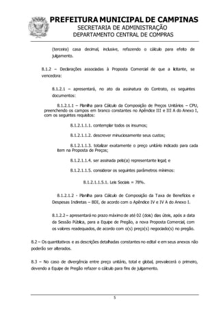 PREFEITURA MUNICIPAL DE CAMPINAS
SECRETARIA DE ADMINISTRAÇÃO
DEPARTAMENTO CENTRAL DE COMPRAS
5
(terceira) casa decimal, inclusive, refazendo o cálculo para efeito de
julgamento.
8.1.2 – Declarações associadas à Proposta Comercial de que a licitante, se
vencedora:
8.1.2.1 – apresentará, no ato da assinatura do Contrato, os seguintes
documentos:
8.1.2.1.1 – Planilha para Cálculo da Composição de Preços Unitários – CPU,
preenchendo os campos em branco constantes no Apêndice III e III A do Anexo I,
com os seguintes requisitos:
8.1.2.1.1.1. contemplar todos os insumos;
8.1.2.1.1.2. descrever minuciosamente seus custos;
8.1.2.1.1.3. totalizar exatamente o preço unitário indicado para cada
item na Proposta de Preços;
8.1.2.1.1.4. ser assinada pelo(a) representante legal; e
8.1.2.1.1.5. considerar os seguintes parâmetros mínimos:
8.1.2.1.1.5.1. Leis Sociais = 78%.
8.1.2.1.2 - Planilha para Cálculo de Composição da Taxa de Benefícios e
Despesas Indiretas – BDI, de acordo com o Apêndice IV e IV A do Anexo I.
8.1.2.2 – apresentará no prazo máximo de até 02 (dois) dias úteis, após a data
da Sessão Pública, para a Equipe de Pregão, a nova Proposta Comercial, com
os valores readequados, de acordo com o(s) preço(s) negociado(s) no pregão.
8.2 – Os quantitativos e as descrições detalhadas constantes no edital e em seus anexos não
poderão ser alterados.
8.3 – No caso de divergência entre preço unitário, total e global, prevalecerá o primeiro,
devendo a Equipe de Pregão refazer o cálculo para fins de julgamento.
 