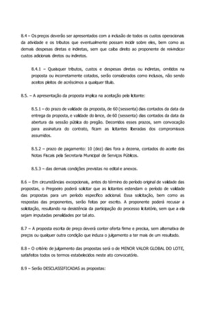 8.4 – Os preços deverão ser apresentados com a inclusão de todos os custos operacionais
da atividade e os tributos que eventualmente possam incidir sobre eles, bem como as
demais despesas diretas e indiretas, sem que caiba direito ao proponente de reivindicar
custos adicionais diretos ou indiretos.
8.4.1 – Quaisquer tributos, custos e despesas diretas ou indiretas, omitidos na
proposta ou incorretamente cotados, serão considerados como inclusos, não sendo
aceitos pleitos de acréscimos a qualquer título.
8.5. – A apresentação da proposta implica na aceitação pela licitante:
8.5.1 – do prazo de validade da proposta, de 60 (sessenta) dias contados da data da
entrega da proposta, e validade do lance, de 60 (sessenta) dias contados da data da
abertura da sessão pública do pregão. Decorridos esses prazos, sem convocação
para assinatura do contrato, ficam as licitantes liberadas dos compromissos
assumidos.
8.5.2 – prazo de pagamento: 10 (dez) dias fora a dezena, contados do aceite das
Notas Fiscais pela Secretaria Municipal de Serviços Públicos.
8.5.3 – das demais condições previstas no edital e anexos.
8.6 – Em circunstâncias excepcionais, antes do término do período original de validade das
propostas, o Pregoeiro poderá solicitar que as licitantes estendam o período de validade
das propostas para um período específico adicional. Essa solicitação, bem como as
respostas das proponentes, serão feitas por escrito. A proponente poderá recusar a
solicitação, resultando na desistência da participação do processo licitatório, sem que a ela
sejam imputadas penalidades por tal ato.
8.7 – A proposta escrita de preço deverá conter oferta firme e precisa, sem alternativa de
preços ou qualquer outra condição que induza o julgamento a ter mais de um resultado.
8.8 – O critério de julgamento das propostas será o de MENOR VALOR GLOBAL DO LOTE,
satisfeitos todos os termos estabelecidos neste ato convocatório.
8.9 – Serão DESCLASSIFICADAS as propostas:
 
