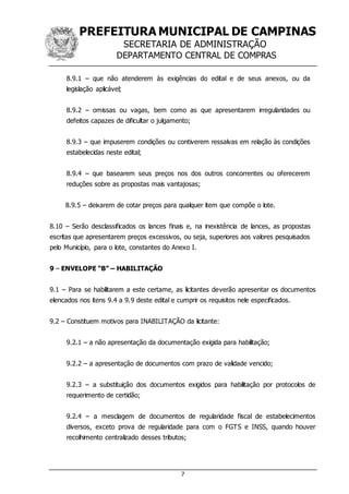 PREFEITURA MUNICIPAL DE CAMPINAS
SECRETARIA DE ADMINISTRAÇÃO
DEPARTAMENTO CENTRAL DE COMPRAS
7
8.9.1 – que não atenderem às exigências do edital e de seus anexos, ou da
legislação aplicável;
8.9.2 – omissas ou vagas, bem como as que apresentarem irregularidades ou
defeitos capazes de dificultar o julgamento;
8.9.3 – que impuserem condições ou contiverem ressalvas em relação às condições
estabelecidas neste edital;
8.9.4 – que basearem seus preços nos dos outros concorrentes ou oferecerem
reduções sobre as propostas mais vantajosas;
8.9.5 – deixarem de cotar preços para qualquer item que compõe o lote.
8.10 – Serão desclassificados os lances finais e, na inexistência de lances, as propostas
escritas que apresentarem preços excessivos, ou seja, superiores aos valores pesquisados
pelo Município, para o lote, constantes do Anexo I.
9 – ENVELOPE “B” – HABILITAÇÃO
9.1 – Para se habilitarem a este certame, as licitantes deverão apresentar os documentos
elencados nos itens 9.4 a 9.9 deste edital e cumprir os requisitos nele especificados.
9.2 – Constituem motivos para INABILITAÇÃO da licitante:
9.2.1 – a não apresentação da documentação exigida para habilitação;
9.2.2 – a apresentação de documentos com prazo de validade vencido;
9.2.3 – a substituição dos documentos exigidos para habilitação por protocolos de
requerimento de certidão;
9.2.4 – a mesclagem de documentos de regularidade fiscal de estabelecimentos
diversos, exceto prova de regularidade para com o FGTS e INSS, quando houver
recolhimento centralizado desses tributos;
 
