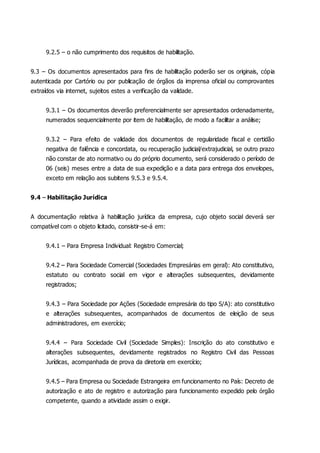 9.2.5 – o não cumprimento dos requisitos de habilitação.
9.3 – Os documentos apresentados para fins de habilitação poderão ser os originais, cópia
autenticada por Cartório ou por publicação de órgãos da imprensa oficial ou comprovantes
extraídos via internet, sujeitos estes a verificação da validade.
9.3.1 – Os documentos deverão preferencialmente ser apresentados ordenadamente,
numerados sequencialmente por item de habilitação, de modo a facilitar a análise;
9.3.2 – Para efeito de validade dos documentos de regularidade fiscal e certidão
negativa de falência e concordata, ou recuperação judicial/extrajudicial, se outro prazo
não constar de ato normativo ou do próprio documento, será considerado o período de
06 (seis) meses entre a data de sua expedição e a data para entrega dos envelopes,
exceto em relação aos subitens 9.5.3 e 9.5.4.
9.4 – Habilitação Jurídica
A documentação relativa à habilitação jurídica da empresa, cujo objeto social deverá ser
compatível com o objeto licitado, consistir-se-á em:
9.4.1 – Para Empresa Individual: Registro Comercial;
9.4.2 – Para Sociedade Comercial (Sociedades Empresárias em geral): Ato constitutivo,
estatuto ou contrato social em vigor e alterações subsequentes, devidamente
registrados;
9.4.3 – Para Sociedade por Ações (Sociedade empresária do tipo S/A): ato constitutivo
e alterações subsequentes, acompanhados de documentos de eleição de seus
administradores, em exercício;
9.4.4 – Para Sociedade Civil (Sociedade Simples): Inscrição do ato constitutivo e
alterações subsequentes, devidamente registrados no Registro Civil das Pessoas
Jurídicas, acompanhada de prova da diretoria em exercício;
9.4.5 – Para Empresa ou Sociedade Estrangeira em funcionamento no País: Decreto de
autorização e ato de registro e autorização para funcionamento expedido pelo órgão
competente, quando a atividade assim o exigir.
 