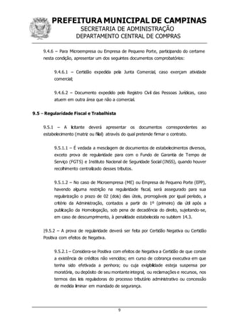 PREFEITURA MUNICIPAL DE CAMPINAS
SECRETARIA DE ADMINISTRAÇÃO
DEPARTAMENTO CENTRAL DE COMPRAS
9
9.4.6 – Para Microempresa ou Empresa de Pequeno Porte, participando do certame
nesta condição, apresentar um dos seguintes documentos comprobatórios:
9.4.6.1 – Certidão expedida pela Junta Comercial, caso exerçam atividade
comercial;
9.4.6.2 – Documento expedido pelo Registro Civil das Pessoas Jurídicas, caso
atuem em outra área que não a comercial.
9.5 – Regularidade Fiscal e Trabalhista
9.5.1 – A licitante deverá apresentar os documentos correspondentes ao
estabelecimento (matriz ou filial) através do qual pretende firmar o contrato.
9.5.1.1 – É vedada a mesclagem de documentos de estabelecimentos diversos,
exceto prova de regularidade para com o Fundo de Garantia de Tempo de
Serviço (FGTS) e Instituto Nacional de Seguridade Social (INSS), quando houver
recolhimento centralizado desses tributos.
9.5.1.2 – No caso de Microempresa (ME) ou Empresa de Pequeno Porte (EPP),
havendo alguma restrição na regularidade fiscal, será assegurado para sua
regularização o prazo de 02 (dois) dias úteis, prorrogáveis por igual período, a
critério da Administração, contados a partir do 1º (primeiro) dia útil após a
publicação da Homologação, sob pena de decadência do direito, sujeitando-se,
em caso de descumprimento, à penalidade estabelecida no subitem 14.3.
|9.5.2 – A prova de regularidade deverá ser feita por Certidão Negativa ou Certidão
Positiva com efeitos de Negativa.
9.5.2.1 – Considera-se Positiva com efeitos de Negativa a Certidão de que conste
a existência de créditos não vencidos; em curso de cobrança executiva em que
tenha sido efetivada a penhora; ou cuja exigibilidade esteja suspensa por
moratória, ou depósito de seu montante integral, ou reclamações e recursos, nos
termos das leis reguladoras do processo tributário administrativo ou concessão
de medida liminar em mandado de segurança.
 