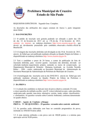 Prefeitura Municipal de Cruzeiro
                        Estado de São Paulo

REQUISITOS ESPECÍFICOS: Segundo Grau Completo.

As descrições das atribuições dos cargos constam do Anexo I, parte integrante
deste Edital.

2 DAS INSCRIÇÕES

2.1 O pedido de inscrição será gratuito, podendo ser efetuado a partir das 12h
do dia 14 de fevereiro de 2013 até as 17h do dia 15 de fevereiro de 2013,
somente via internet, no endereço eletrônico: http://www.cruzeiro.sp.gov.br., que
deverá ser devidamente preenchido pelo candidato, observado o horário oficial de
Brasília/DF.

2.2 A Listagem das inscrições deferidas será divulgada no dia 18 de fevereiro de 2013,
através de Edital que será publicado mediante afixação no Quadro Próprio de Editais e
disponibilizado no endereço eletrônico http://www.cruzeiro.sp.gov.br.

2.3 Terá o candidato o prazo de 24 horas, a contar da publicação da lista de
inscrições deferidas, para recorrer quanto inscrições não deferidas, devendo ser
solicitado mediante requerimento próprio, juntando os meios de comprovação, ao
Departamento Municipal de Relações Humanas, localizada na Avenida Nesralla
Rubez – 1096 - centro, endereçado ao Secretário Municipal de Administração da
Secretaria Municipal de Administração da Prefeitura do Município de Cruzeiro.

2.4 A homologação das inscrições será no dia 20/02/2013, através de Edital que será
publicado mediante afixação no Quadro Próprio de Editais da Prefeitura e
disponibilizado no endereço eletrônico http://www.cruzeiro.sp.gov.br.

3 DA PROVA

3.1 A seleção dos candidatos se dará por meio de prova objetiva contendo 25 (vinte
e cinco) questões de múltipla escolha com 05 (cinco) alternativas para cada uma delas,
sendo para cada questão uma única alternativa correta, tendo caráter classificatório
e eliminatório. As questões versarão sobre Controle Ambiental, conforme demonstrado
no quadro abaixo.

CARGO - Agente de Combate a Dengue
PROVA: Nº. DE QUESTÕES - 25 questões versando sobre controle ambiental

3.2 As questões serão elaboradas com base no conteúdo programático da prova,
instituído no ANEXO II deste edital.

3.3 A nota máxima atribuída a esta prova será de 100,00 pontos e a mínima para
aprovação será de 50,00 pontos.
 