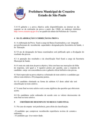 Prefeitura Municipal de Cruzeiro
                         Estado de São Paulo


3.14 O gabarito e a prova objetiva serão disponibilizados na internet no dia
seguinte ao da realização da prova a partir das 12h00, no endereço eletrônico
http://www.cruzeiro.sp.gov.br e no quadro de editais da Prefeitura de Cruzeiro.


4 DA ELABORAÇÃO E CORREÇÃO DA PROVA

4.1 A elaboração da Prova ficará a cargo de Banca Examinadora, a ser integrada
por profissionais de reconhecida capacidade e designada pelos Secretários de Saúde, e
de Educação.

4.2 O ato de designação da banca examinadora será publicado após a divulgação do
resultado das provas.

4.3 A apuração dos resultados e da classificação final ficará a cargo da Secretaria
Municipal de Saúde.

4.4 A nota em cada item da prova objetiva, feita com base nas marcações da folha
de respostas, será igual a: 4 (quatro) pontos por questão, caso a resposta do
candidato esteja em concordância com o gabarito oficial definitivo das provas.

4.5 Será reprovado na prova objetiva e eliminado do teste seletivo o candidato que
obtiver nota inferior a 50 (cinquenta) pontos.

4.6 O candidato eliminado na forma do subitem 4.5 deste edital não terá
classificação no teste seletivo.

4.7 A nota final no teste seletivo será a soma algébrica das questões que obtiverem
acerto.

4.8 Os candidatos serão ordenados de acordo com os valores decrescentes da
nota final no teste seletivo.

5      CRITÉRIO DE DESEMPATE NO RESULTADO FINAL

5.1 No caso de empate terá preferência, para efeito de classificação:

- O candidato que comprovar reconhecida experiência na área de comate a
endemias;
- O candidato que tiver maior idade.
 