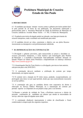 Prefeitura Municipal de Cruzeiro
                         Estado de São Paulo


6 DOS RECURSOS

6.1 O candidato que desejar interpor recurso contra o gabarito provisório poderá fazê-
lo pelo período de 24 horas de sua publicação, em documento endereçado e
protocolizado junto à Secretaria Municipal de Saúde da Prefeitura do Município de
Cruzeiro, sediada na Avenida Minas Gerais - nº 502, II Retiro da Mantiqueira.

6.2 O gabarito provisório divulgado poderá ser alterado, caso haja provimento de
recursos interpostos, onde o resultado será modificado para todos.

6.3 O candidato deverá ser claro, consistente e objetivo em seu pleito. Recurso
inconsistente ou intempestivo será preliminarmente indeferido.


7 DA HOMOLOGAÇÃO E DA CONTRATAÇÃO

7.1 Divulgado o gabarito provisório, após transcorridos os prazos e decididos os
recursos porventura interpostos, o Teste Seletivo será homologado pelo Prefeito
do Município e o resultado e classificação final publicados mediante afixação no
Quadro Próprio de Editais desta Prefeitura e disponibilizado no endereço eletrônico
http://www.cruzeiro.sp.gov.br.

7.2 A homologação final do Teste Seletivo e a divulgação, prevista no item anterior,
está prevista para o dia 28/02/2013.

7.3 A contratação dar-se-á mediante a celebração de contrato por tempo
determinado, em regime especial.

7.4 O contrato terá a duração de 03 (três) meses, podendo, excepcionalmente, ser
prorrogado uma única vez por igual período, desde que seja essencialmente necessário
ao serviço público.

7.5 A contratação não gera ao candidato direito nem expectativa de direito à
efetivação no Serviço Público Municipal, ou à manutenção do contrato por
período superior ao estipulado em seu próprio corpo, para o seu término.

7.6 Durante o período de validade do Teste, a Prefeitura reserva-se o direito de
proceder contratações de candidatos em número que atenda às necessidades do
serviço, além das vagas divulgadas neste edital.

7.7 A contratação obedecerá rigorosamente à ordem de classificação e ficará
condicionada à comprovação dos seguintes requisitos:
 