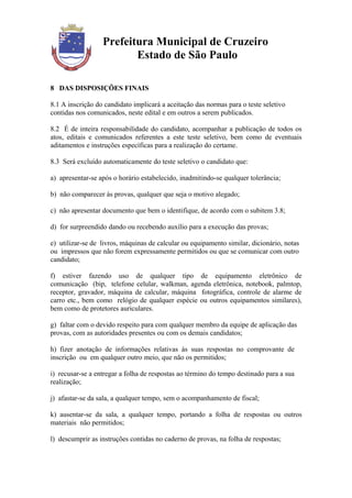 Prefeitura Municipal de Cruzeiro
                         Estado de São Paulo

8 DAS DISPOSIÇÕES FINAIS

8.1 A inscrição do candidato implicará a aceitação das normas para o teste seletivo
contidas nos comunicados, neste edital e em outros a serem publicados.

8.2 É de inteira responsabilidade do candidato, acompanhar a publicação de todos os
atos, editais e comunicados referentes a este teste seletivo, bem como de eventuais
aditamentos e instruções específicas para a realização do certame.

8.3 Será excluído automaticamente do teste seletivo o candidato que:

a) apresentar-se após o horário estabelecido, inadmitindo-se qualquer tolerância;

b) não comparecer às provas, qualquer que seja o motivo alegado;

c) não apresentar documento que bem o identifique, de acordo com o subitem 3.8;

d) for surpreendido dando ou recebendo auxílio para a execução das provas;

e) utilizar-se de livros, máquinas de calcular ou equipamento similar, dicionário, notas
ou impressos que não forem expressamente permitidos ou que se comunicar com outro
candidato;

f) estiver fazendo uso de qualquer tipo de equipamento eletrônico de
comunicação (bip, telefone celular, walkman, agenda eletrônica, notebook, palmtop,
receptor, gravador, máquina de calcular, máquina fotográfica, controle de alarme de
carro etc., bem como relógio de qualquer espécie ou outros equipamentos similares),
bem como de protetores auriculares.

g) faltar com o devido respeito para com qualquer membro da equipe de aplicação das
provas, com as autoridades presentes ou com os demais candidatos;

h) fizer anotação de informações relativas às suas respostas no comprovante de
inscrição ou em qualquer outro meio, que não os permitidos;

i) recusar-se a entregar a folha de respostas ao término do tempo destinado para a sua
realização;

j) afastar-se da sala, a qualquer tempo, sem o acompanhamento de fiscal;

k) ausentar-se da sala, a qualquer tempo, portando a folha de respostas ou outros
materiais não permitidos;

l) descumprir as instruções contidas no caderno de provas, na folha de respostas;
 