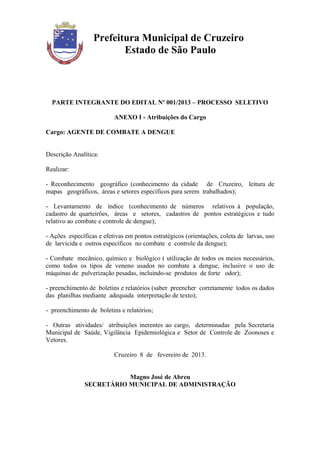 Prefeitura Municipal de Cruzeiro
                         Estado de São Paulo



  PARTE INTEGRANTE DO EDITAL Nº 001/2013 – PROCESSO SELETIVO

                          ANEXO I - Atribuições do Cargo

Cargo: AGENTE DE COMBATE A DENGUE


Descrição Analítica:

Realizar:

- Reconhecimento geográfico (conhecimento da cidade de Cruzeiro, leitura de
mapas geográficos, áreas e setores específicos para serem trabalhados);

- Levantamento de índice (conhecimento de números relativos à população,
cadastro de quarteirões, áreas e setores, cadastros de pontos estratégicos e tudo
relativo ao combate e controle de dengue);

- Ações específicas e efetivas em pontos estratégicos (orientações, coleta de larvas, uso
de larvicida e outros específicos no combate e controle da dengue);

- Combate mecânico, químico e biológico ( utilização de todos os meios necessários,
como todos os tipos de veneno usados no combate a dengue, inclusive o uso de
máquinas de pulverização pesadas, incluindo-se produtos de forte odor);

- preenchimento de boletins e relatórios (saber preencher corretamente todos os dados
das planilhas mediante adequada interpretação de texto);

- preenchimento de boletins e relatórios;

- Outras atividades/ atribuições inerentes ao cargo, determinadas pela Secretaria
Municipal de Saúde, Vigilância Epidemiológica e Setor de Controle de Zoonoses e
Vetores.

                          Cruzeiro 8 de fevereiro de 2013.


                          Magno José de Abreu
               SECRETÁRIO MUNICIPAL DE ADMINISTRAÇÃO
 