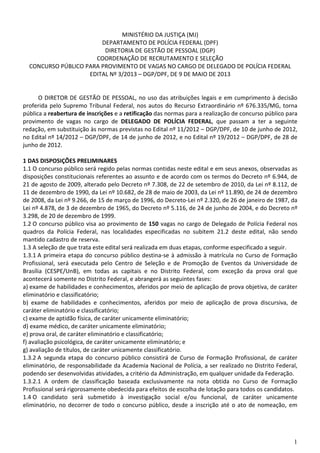 1
MINISTÉRIO DA JUSTIÇA (MJ)
DEPARTAMENTO DE POLÍCIA FEDERAL (DPF)
DIRETORIA DE GESTÃO DE PESSOAL (DGP)
COORDENAÇÃO DE RECRUTAMENTO E SELEÇÃO
CONCURSO PÚBLICO PARA PROVIMENTO DE VAGAS NO CARGO DE DELEGADO DE POLÍCIA FEDERAL
EDITAL Nº 3/2013 – DGP/DPF, DE 9 DE MAIO DE 2013
O DIRETOR DE GESTÃO DE PESSOAL, no uso das atribuições legais e em cumprimento à decisão
proferida pelo Supremo Tribunal Federal, nos autos do Recurso Extraordinário nº 676.335/MG, torna
pública a reabertura de inscrições e a retificação das normas para a realização de concurso público para
provimento de vagas no cargo de DELEGADO DE POLÍCIA FEDERAL, que passam a ter a seguinte
redação, em substituição às normas previstas no Edital nº 11/2012 – DGP/DPF, de 10 de junho de 2012,
no Edital nº 14/2012 – DGP/DPF, de 14 de junho de 2012, e no Edital nº 19/2012 – DGP/DPF, de 28 de
junho de 2012.
1 DAS DISPOSIÇÕES PRELIMINARES
1.1 O concurso público será regido pelas normas contidas neste edital e em seus anexos, observadas as
disposições constitucionais referentes ao assunto e de acordo com os termos do Decreto nº 6.944, de
21 de agosto de 2009, alterado pelo Decreto nº 7.308, de 22 de setembro de 2010, da Lei nº 8.112, de
11 de dezembro de 1990, da Lei nº 10.682, de 28 de maio de 2003, da Lei nº 11.890, de 24 de dezembro
de 2008, da Lei nº 9.266, de 15 de março de 1996, do Decreto-Lei nº 2.320, de 26 de janeiro de 1987, da
Lei nº 4.878, de 3 de dezembro de 1965, do Decreto nº 5.116, de 24 de junho de 2004, e do Decreto nº
3.298, de 20 de dezembro de 1999.
1.2 O concurso público visa ao provimento de 150 vagas no cargo de Delegado de Polícia Federal nos
quadros da Polícia Federal, nas localidades especificadas no subitem 21.2 deste edital, não sendo
mantido cadastro de reserva.
1.3 A seleção de que trata este edital será realizada em duas etapas, conforme especificado a seguir.
1.3.1 A primeira etapa do concurso público destina-se à admissão à matrícula no Curso de Formação
Profissional, será executada pelo Centro de Seleção e de Promoção de Eventos da Universidade de
Brasília (CESPE/UnB), em todas as capitais e no Distrito Federal, com exceção da prova oral que
acontecerá somente no Distrito Federal, e abrangerá as seguintes fases:
a) exame de habilidades e conhecimentos, aferidos por meio de aplicação de prova objetiva, de caráter
eliminatório e classificatório;
b) exame de habilidades e conhecimentos, aferidos por meio de aplicação de prova discursiva, de
caráter eliminatório e classificatório;
c) exame de aptidão física, de caráter unicamente eliminatório;
d) exame médico, de caráter unicamente eliminatório;
e) prova oral, de caráter eliminatório e classificatório;
f) avaliação psicológica, de caráter unicamente eliminatório; e
g) avaliação de títulos, de caráter unicamente classificatório.
1.3.2 A segunda etapa do concurso público consistirá de Curso de Formação Profissional, de caráter
eliminatório, de responsabilidade da Academia Nacional de Polícia, a ser realizado no Distrito Federal,
podendo ser desenvolvidas atividades, a critério da Administração, em qualquer unidade da Federação.
1.3.2.1 A ordem de classificação baseada exclusivamente na nota obtida no Curso de Formação
Profissional será rigorosamente obedecida para efeitos de escolha de lotação para todos os candidatos.
1.4 O candidato será submetido à investigação social e/ou funcional, de caráter unicamente
eliminatório, no decorrer de todo o concurso público, desde a inscrição até o ato de nomeação, em
 