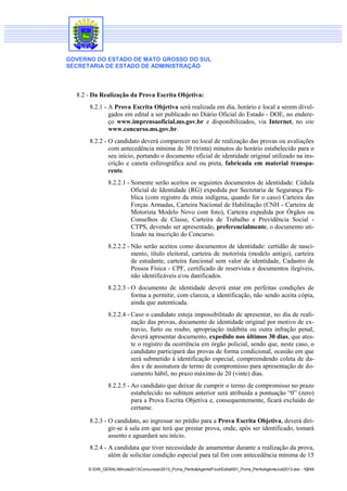 GOVERNO DO ESTADO DE MATO GROSSO DO SUL
SECRETARIA DE ESTADO DE ADMINISTRAÇÃO
S:DIR_GERALMinuta2013Concursos2013_Pcms_Perito&AgentePJudEdital001_Pcms_PeritoAgenteJud2013.doc - 12/49
8.2 - Da Realização da Prova Escrita Objetiva:
8.2.1 - A Prova Escrita Objetiva será realizada em dia, horário e local a serem divul-
gados em edital a ser publicado no Diário Oficial do Estado - DOE, no endere-
ço www.imprensaoficial.ms.gov.br e disponibilizados, via Internet, no site
www.concurso.ms.gov.br.
8.2.2 - O candidato deverá comparecer no local de realização das provas ou avaliações
com antecedência mínima de 30 (trinta) minutos do horário estabelecido para o
seu início, portando o documento oficial de identidade original utilizado na ins-
crição e caneta esferográfica azul ou preta, fabricada em material transpa-
rente.
8.2.2.1 - Somente serão aceitos os seguintes documentos de identidade: Cédula
Oficial de Identidade (RG) expedida por Secretaria de Segurança Pú-
blica (com registro da etnia indígena, quando for o caso) Carteira das
Forças Armadas, Carteira Nacional de Habilitação (CNH - Carteira de
Motorista Modelo Novo com foto), Carteira expedida por Órgãos ou
Conselhos de Classe, Carteira de Trabalho e Previdência Social -
CTPS, devendo ser apresentado, preferencialmente, o documento uti-
lizado na inscrição do Concurso.
8.2.2.2 - Não serão aceitos como documentos de identidade: certidão de nasci-
mento, título eleitoral, carteira de motorista (modelo antigo), carteira
de estudante, carteira funcional sem valor de identidade, Cadastro de
Pessoa Física - CPF, certificado de reservista e documentos ilegíveis,
não identificáveis e/ou danificados.
8.2.2.3 - O documento de identidade deverá estar em perfeitas condições de
forma a permitir, com clareza, a identificação, não sendo aceita cópia,
ainda que autenticada.
8.2.2.4 - Caso o candidato esteja impossibilitado de apresentar, no dia de reali-
zação das provas, documento de identidade original por motivo de ex-
travio, furto ou roubo, apropriação indébita ou outra infração penal,
deverá apresentar documento, expedido nos últimos 30 dias, que ates-
te o registro da ocorrência em órgão policial, sendo que, neste caso, o
candidato participará das provas de forma condicional, ocasião em que
será submetido à identificação especial, compreendendo coleta de da-
dos e de assinatura de termo de compromisso para apresentação de do-
cumento hábil, no prazo máximo de 20 (vinte) dias.
8.2.2.5 - Ao candidato que deixar de cumprir o termo de compromisso no prazo
estabelecido no subitem anterior será atribuída a pontuação “0” (zero)
para a Prova Escrita Objetiva e, consequentemente, ficará excluído do
certame.
8.2.3 - O candidato, ao ingressar no prédio para a Prova Escrita Objetiva, deverá diri-
gir-se à sala em que terá que prestar prova, onde, após ser identificado, tomará
assento e aguardará seu início.
8.2.4 - A candidata que tiver necessidade de amamentar durante a realização da prova,
além de solicitar condição especial para tal fim com antecedência mínima de 15
 