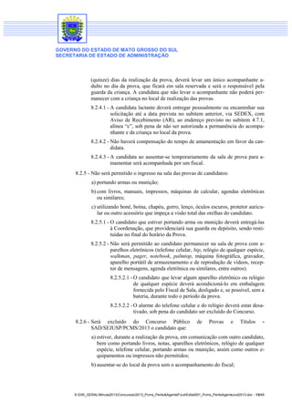 GOVERNO DO ESTADO DE MATO GROSSO DO SUL
SECRETARIA DE ESTADO DE ADMINISTRAÇÃO
S:DIR_GERALMinuta2013Concursos2013_Pcms_Perito&AgentePJudEdital001_Pcms_PeritoAgenteJud2013.doc - 13/49
(quinze) dias da realização da prova, deverá levar um único acompanhante a-
dulto no dia da prova, que ficará em sala reservada e será o responsável pela
guarda da criança. A candidata que não levar o acompanhante não poderá per-
manecer com a criança no local de realização das provas.
8.2.4.1 - A candidata lactante deverá entregar pessoalmente ou encaminhar sua
solicitação até a data prevista no subitem anterior, via SEDEX, com
Aviso de Recebimento (AR), ao endereço previsto no subitem 4.7.1,
alínea “c”, sob pena de não ser autorizada a permanência do acompa-
nhante e da criança no local da prova.
8.2.4.2 - Não haverá compensação do tempo de amamentação em favor da can-
didata.
8.2.4.3 - A candidata ao ausentar-se temporariamente da sala de prova para a-
mamentar será acompanhada por um fiscal.
8.2.5 - Não será permitido o ingresso na sala das provas de candidatos:
a) portando armas ou munição;
b) com livros, manuais, impressos, máquinas de calcular, agendas eletrônicas
ou similares;
c) utilizando boné, boina, chapéu, gorro, lenço, óculos escuros, protetor auricu-
lar ou outro acessório que impeça a visão total das orelhas do candidato.
8.2.5.1 - O candidato que estiver portando arma ou munição deverá entregá-las
à Coordenação, que providenciará sua guarda ou depósito, sendo resti-
tuídas no final do horário da Prova.
8.2.5.2 - Não será permitido ao candidato permanecer na sala de prova com a-
parelhos eletrônicos (telefone celular, bip, relógio de qualquer espécie,
walkman, pager, notebook, palmtop, máquina fotográfica, gravador,
aparelho portátil de armazenamento e de reprodução de vídeos, recep-
tor de mensagens, agenda eletrônica ou similares, entre outros).
8.2.5.2.1 - O candidato que levar algum aparelho eletrônico ou relógio
de qualquer espécie deverá acondicioná-lo em embalagem
fornecida pelo Fiscal de Sala, desligado e, se possível, sem a
bateria, durante todo o período da prova.
8.2.5.2.2 - O alarme do telefone celular e do relógio deverá estar desa-
tivado, sob pena do candidato ser excluído do Concurso.
8.2.6 - Será excluído do Concurso Público de Provas e Títulos -
SAD/SEJUSP/PCMS/2013 o candidato que:
a) estiver, durante a realização da prova, em comunicação com outro candidato,
bem como portando livros, notas, aparelhos eletrônicos, relógio de qualquer
espécie, telefone celular, portando armas ou munição, assim como outros e-
quipamentos ou impressos não permitidos;
b) ausentar-se do local da prova sem o acompanhamento do fiscal;
 