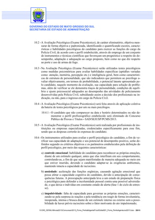 GOVERNO DO ESTADO DE MATO GROSSO DO SUL
SECRETARIA DE ESTADO DE ADMINISTRAÇÃO
S:DIR_GERALMinuta2013Concursos2013_Pcms_Perito&AgentePJudEdital001_Pcms_PeritoAgenteJud2013.doc - 20/49
10.2 -A Avaliação Psicológica (Exame Psicotécnico), de caráter eliminatório, objetiva men-
surar de forma objetiva e padronizada, identificando e quantificando escores, caracte-
rísticas e habilidades psicológicas do candidato para exercer as funções do cargo da
Polícia Civil, de acordo com o perfil estabelecido, através do emprego de um conjunto
de instrumentos e técnicas científicas que favoreçam um prognóstico a respeito do de-
sempenho, adaptação e adequação ao cargo proposto, bem como no que diz respeito
ao porte e uso de armas de fogo.
10.3 -Na Avaliação Psicológica (Exame Psicotécnico) serão utilizados testes psicológicos
como medidas psicométricas para avaliar habilidades específicas (aptidões variadas
como: atenção, memória, percepção etc.) e inteligência geral, bem como característi-
cas de estrutura de personalidade, que são indicadores que permitem ao psicólogo a-
valiar objetivamente, em termos de probabilidade, o potencial latente apresentado pe-
lo candidato, naquele momento da avaliação, sua capacidade para solução de proble-
mas, além de verificar se ele demonstra traços de personalidade, condições de equilí-
brio e ajuste psicossocial adequados ao desempenho das atividades de policiamento
desenvolvidas pela Polícia Civil, subsidiando assim a decisão dos profissionais na in-
dicação, ou não, para o ingresso em cargo da Polícia Civil.
10.4 -A Avaliação Psicológica (Exame Psicotécnico) será feita através de aplicação coletiva
da bateria de testes psicológicos por um ou mais psicólogos.
10.4.1 - O candidato que não comparecer na data e horário determinados ou não de-
monstrar o perfil profissiográfico estabelecido será eliminado do Concurso
Público de Provas e Títulos - SAD/SEJUSP/PCMS/2013.
10.5 -A Avaliação Psicológica (Exame Psicotécnico) será realizada por profissionais de ins-
tituições ou empresas especializadas, credenciados especificamente para esse fim,
sendo que as despesas correrão às expensas do candidato.
10.6 -Os instrumentos utilizados para avaliar o perfil psicológico do candidato, a fim de ve-
rificar sua capacidade de adaptação e seu potencial de desempenho positivo, serão de-
finidos segundo os critérios objetivos e os parâmetros estabelecidos pela definição do
perfil psicológico, por meio das seguintes características:
a) controle emocional: habilidade do candidato para reconhecer as próprias emoções,
diante de um estímulo qualquer, antes que elas interfiram em seu comportamento,
controlando-as, a fim de que sejam manifestadas de maneira adequada no meio em
que estiver inserido, devendo o candidato adaptar-se às exigências ambientais,
mantendo intacta a capacidade de raciocínio.
b) ansiedade: aceleração das funções orgânicas, causando agitação emocional que
possa afetar a capacidade cognitiva do candidato, devido à antecipação de conse-
quências futuras. A preocupação antecipada leva a um estado de preparação física
e psicológica para defender a incolumidade pessoal contra uma possível adversida-
de, o que deixa o indivíduo em constante estado de alerta (fase 1 do ciclo de estres-
se).
c) impulsividade: falta de capacidade para governar as próprias emoções, caracteri-
zando-se pela surpresa às reações e pela tendência em reagir de forma involuntária,
inesperada, intensa e brusca diante de um estímulo interno ou externo sem a possi-
bilidade de haver prévio raciocínio sobre o fator motivante do ato impulsionado;
 