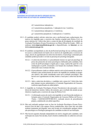 GOVERNO DO ESTADO DE MATO GROSSO DO SUL
SECRETARIA DE ESTADO DE ADMINISTRAÇÃO
S:DIR_GERALMinuta2013Concursos2013_Pcms_Perito&AgentePJudEdital001_Pcms_PeritoAgenteJud2013.doc - 24/49
d) 3 características indesejáveis;
e) 2 características prejudiciais, 1 indesejável e/ou 1 restritiva;
f) 2 características indesejáveis e 2 restritivas;
g) 1 característica prejudicial, 2 indesejáveis e 1 restritiva.
10.11 - O candidato poderá solicitar entrevista com o profissional para conhecimento dos
motivos de inaptidão para o exercício das funções exigidas pela Polícia Civil, no
prazo máximo de 2 (dois) dias úteis a contar da data da divulgação do resultado da
Avaliação Psicológica (Exame Psicotécnico) no Diário Oficial do Estado - DOE, no
endereço www.imprensaoficial.ms.gov.br e disponibilizado, via Internet, no site
www.concurso.ms.gov.br.
10.12 - O candidato acompanhado ou não de profissional psicólogo de sua confiança poderá
ter acesso e conhecimento do laudo com os motivos de inaptidão para o exercício do
cargo, através de agendamento de entrevista devolutiva. O psicólogo contratado pelo
candidato poderá proceder à revisão na presença do psicólogo designado.
10.12.1 - A entrevista devolutiva é o procedimento técnico no qual um psicólogo de
posse dos protocolos de testes psicológicos elaborados pelo candidato, bem
como do perfil psicológico exigido para o cargo, explica-lhe qual foi a sua
inadequação ao perfil, orientando-o em função dos resultados obtidos e es-
clarecendo suas eventuais dúvidas.
10.12.2 - O procedimento citado no subitem anterior será exclusivamente de caráter in-
formativo para esclarecimento do motivo da inaptidão do candidato ao propó-
sito seletivo, não sendo considerado como nova avaliação psicológica. Não
haverá novo agendamento de data, horário e local para a entrevista devoluti-
va.
10.12.3 - Após a entrevista devolutiva, o candidato terá o prazo de 2 (dois) dias úteis
para interpor recurso administrativo à Comissão Organizadora do Concurso,
conforme especificação em edital próprio.
10.13 - A inaptidão na Avaliação Psicológica (Exame Psicotécnico) não pressupõe a exis-
tência de transtornos mentais. Indica, tão-somente, que o avaliado não atende aos pa-
râmetros exigidos para o exercício de cargo da Polícia Civil.
10.13.1 - A informação acerca do motivo da inaptidão só será fornecida mediante so-
licitação junto à Comissão Organizadora do Concurso Público de Provas e
Títulos - SAD/SEJUSP/PCMS/2013, realizada através de procedimento
próprio, estabelecido em edital específico.
10.14 - Não será realizado qualquer teste ou fase da Avaliação Psicológica (Exame Psico-
técnico) fora da data e dos espaços físicos estabelecidos, bem como não será dado
nenhum tratamento privilegiado, nem será levada em consideração qualquer altera-
ção psicológica ou fisiológica passageira do candidato na data de sua realização.
10.15 - Não haverá segunda chamada independente do motivo alegado pelo candidato, nem
realização de exame fora da data, local e horário estabelecidos no edital de convoca-
ção.
 