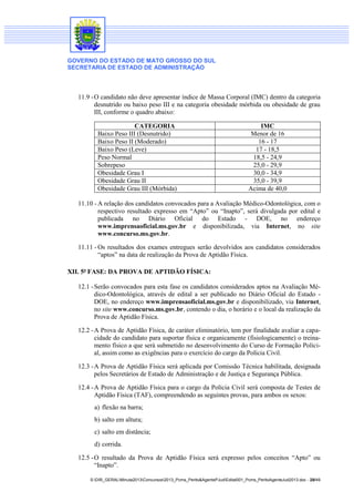 GOVERNO DO ESTADO DE MATO GROSSO DO SUL
SECRETARIA DE ESTADO DE ADMINISTRAÇÃO
S:DIR_GERALMinuta2013Concursos2013_Pcms_Perito&AgentePJudEdital001_Pcms_PeritoAgenteJud2013.doc - 28/49
11.9 -O candidato não deve apresentar índice de Massa Corporal (IMC) dentro da categoria
desnutrido ou baixo peso III e na categoria obesidade mórbida ou obesidade de grau
III, conforme o quadro abaixo:
CATEGORIA IMC
Baixo Peso III (Desnutrido) Menor de 16
Baixo Peso II (Moderado) 16 - 17
Baixo Peso (Leve) 17 - 18,5
Peso Normal 18,5 - 24,9
Sobrepeso 25,0 - 29,9
Obesidade Grau I 30,0 - 34,9
Obesidade Grau II 35,0 - 39,9
Obesidade Grau III (Mórbida) Acima de 40,0
11.10 - A relação dos candidatos convocados para a Avaliação Médico-Odontológica, com o
respectivo resultado expresso em “Apto” ou “Inapto”, será divulgada por edital e
publicada no Diário Oficial do Estado - DOE, no endereço
www.imprensaoficial.ms.gov.br e disponibilizada, via Internet, no site
www.concurso.ms.gov.br.
11.11 - Os resultados dos exames entregues serão devolvidos aos candidatos considerados
“aptos” na data de realização da Prova de Aptidão Física.
XII. 5ª FASE: DA PROVA DE APTIDÃO FÍSICA:
12.1 -Serão convocados para esta fase os candidatos considerados aptos na Avaliação Mé-
dico-Odontológica, através de edital a ser publicado no Diário Oficial do Estado -
DOE, no endereço www.imprensaoficial.ms.gov.br e disponibilizado, via Internet,
no site www.concurso.ms.gov.br, contendo o dia, o horário e o local da realização da
Prova de Aptidão Física.
12.2 -A Prova de Aptidão Física, de caráter eliminatório, tem por finalidade avaliar a capa-
cidade do candidato para suportar física e organicamente (fisiologicamente) o treina-
mento físico a que será submetido no desenvolvimento do Curso de Formação Polici-
al, assim como as exigências para o exercício do cargo da Polícia Civil.
12.3 -A Prova de Aptidão Física será aplicada por Comissão Técnica habilitada, designada
pelos Secretários de Estado de Administração e de Justiça e Segurança Pública.
12.4 -A Prova de Aptidão Física para o cargo da Polícia Civil será composta de Testes de
Aptidão Física (TAF), compreendendo as seguintes provas, para ambos os sexos:
a) flexão na barra;
b) salto em altura;
c) salto em distância;
d) corrida.
12.5 -O resultado da Prova de Aptidão Física será expresso pelos conceitos “Apto” ou
“Inapto”.
 