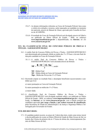 GOVERNO DO ESTADO DE MATO GROSSO DO SUL
SECRETARIA DE ESTADO DE ADMINISTRAÇÃO
S:DIR_GERALMinuta2013Concursos2013_Pcms_Perito&AgentePJudEdital001_Pcms_PeritoAgenteJud2013.doc - 35/49
15.6.7 - As demais informações referentes ao Curso de Formação Policial, bem como
o critério de avaliação e recursos, serão repassados ao candidato no momento
da matrícula, através do Manual do Aluno, aprovado pelo Conselho de Ensi-
no da ACADEPOL.
15.6.8 - O resultado do Curso de Formação Policial será divulgado através de Edital a
ser publicado no Diário Oficial do Estado - DOE, no endereço
www.imprensaoficial.ms.gov.br e disponibilizado, via Internet, no site
www.concurso.ms.gov.br.
XVI. DA CLASSIFICAÇÃO FINAL DO CONCURSO PÚBLICO DE PROVAS E
TÍTULOS – SAD/SEJUSP/PCMS/2013
16.1 -A média final do Concurso Público de Provas e Títulos - SAD/SEJUSP/PCMS/2013
será determinada pela pontuação obtida na média das 1ª e 2ª Fases e da nota final ob-
tida pelo candidato no Curso de Formação Policial.
16.1.1 - A média final do Concurso Público de Provas e Títulos -
SAD/SEJUSP/PCMS/2013 será calculada através da fórmula:
3
Mpc1MC2
MF , sendo:
MF - Média Final
MC - Média obtida no Curso de Formação Policial
Mpc - Média das Provas das 1ª e 2ª Fases
16.2 -Ocorrendo empate no resultado final, o desempate beneficiará sucessivamente o can-
didato que tiver:
a) maior pontuação no Curso de Formação Policial;
b) maior pontuação na média das 1ª e 2ª fases;
c) maior idade.
16.3 -A classificação final do Concurso Público de Provas e Títulos -
SAD/SEJUSP/PCMS/2013 será divulgada mediante edital a ser publicado no Diário
Oficial do Estado - DOE, no endereço www.imprensaoficial.ms.gov.br e disponibi-
lizada, via Internet, no site www.concurso.ms.gov.br, com a relação nominal dos
candidatos aprovados por cargo e função, e por ordem crescente de classificação,
pelas Secretarias de Estado de Administração e de Justiça e Segurança Pública e ho-
mologado pelo Governador do Estado.
XVII. DOS RECURSOS:
17.1 -O candidato poderá recorrer, no prazo de 2 (dois) dias úteis, tendo como termo inicial
o dia da publicação do evento no Diário Oficial do Estado de Mato Grosso do Sul, no
horário das 8 horas do primeiro dia às 17 horas do último dia, ininterruptamente (ho-
rário de Mato Grosso do Sul).
 